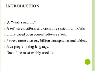 INTRODUCTION
o Q. What is android?
o A software platform and operating system for mobile.
o Linux-based open source software stack.
o Powers more than one billion smartphones and tablets.
o Java programming language.
o One of the most widely used os.
 
