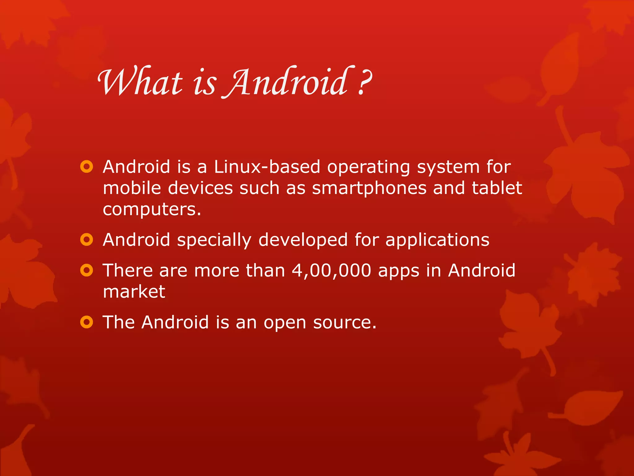 What is Android ?
 Android is a Linux-based operating system for
mobile devices such as smartphones and tablet
computers.
 Android specially developed for applications
 There are more than 4,00,000 apps in Android
market
 The Android is an open source.
 