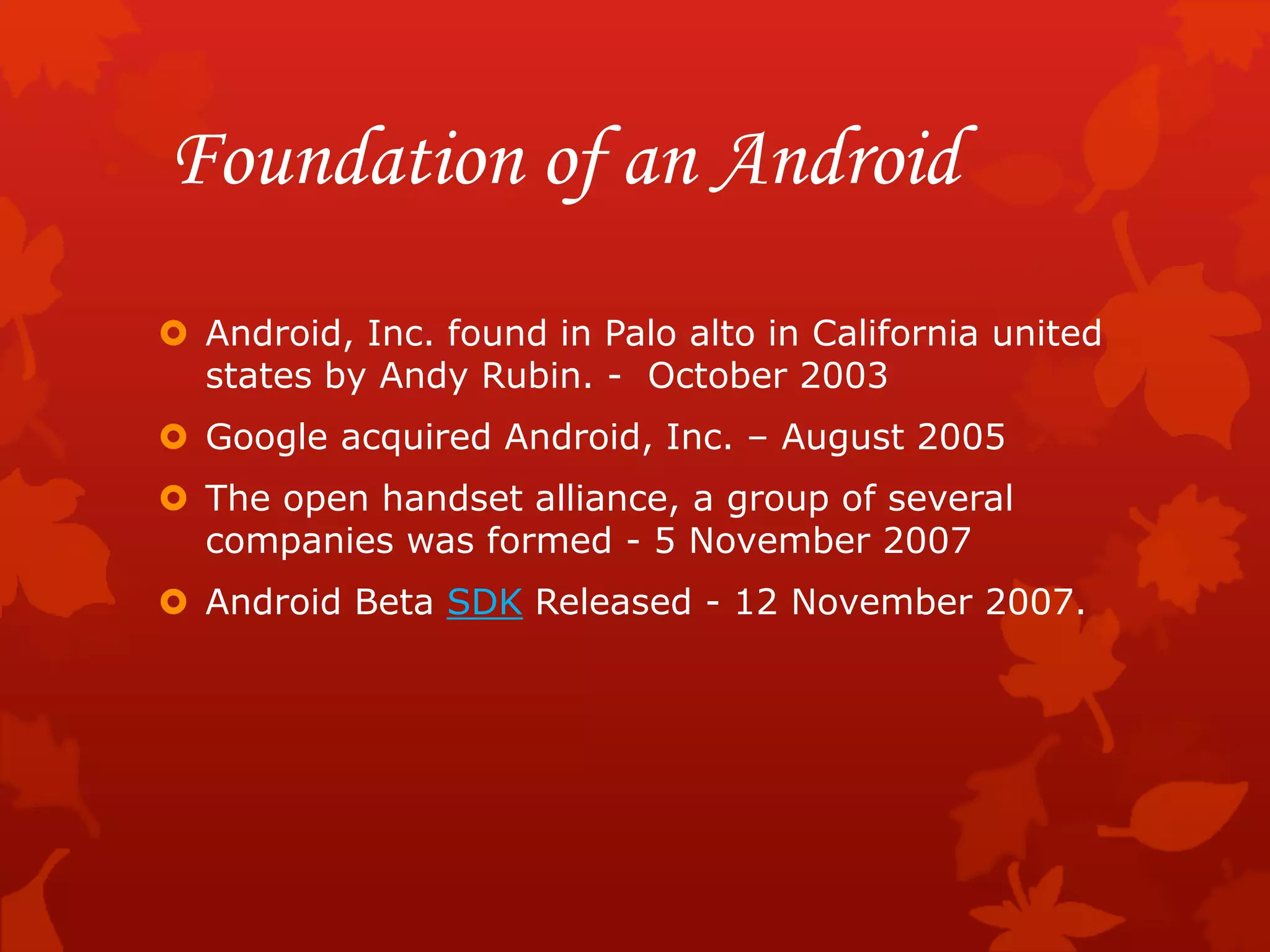 Foundation of an Android
 Android, Inc. found in Palo alto in California united
states by Andy Rubin. - October 2003
 Google acquired Android, Inc. – August 2005
 The open handset alliance, a group of several
companies was formed - 5 November 2007
 Android Beta SDK Released - 12 November 2007.
 