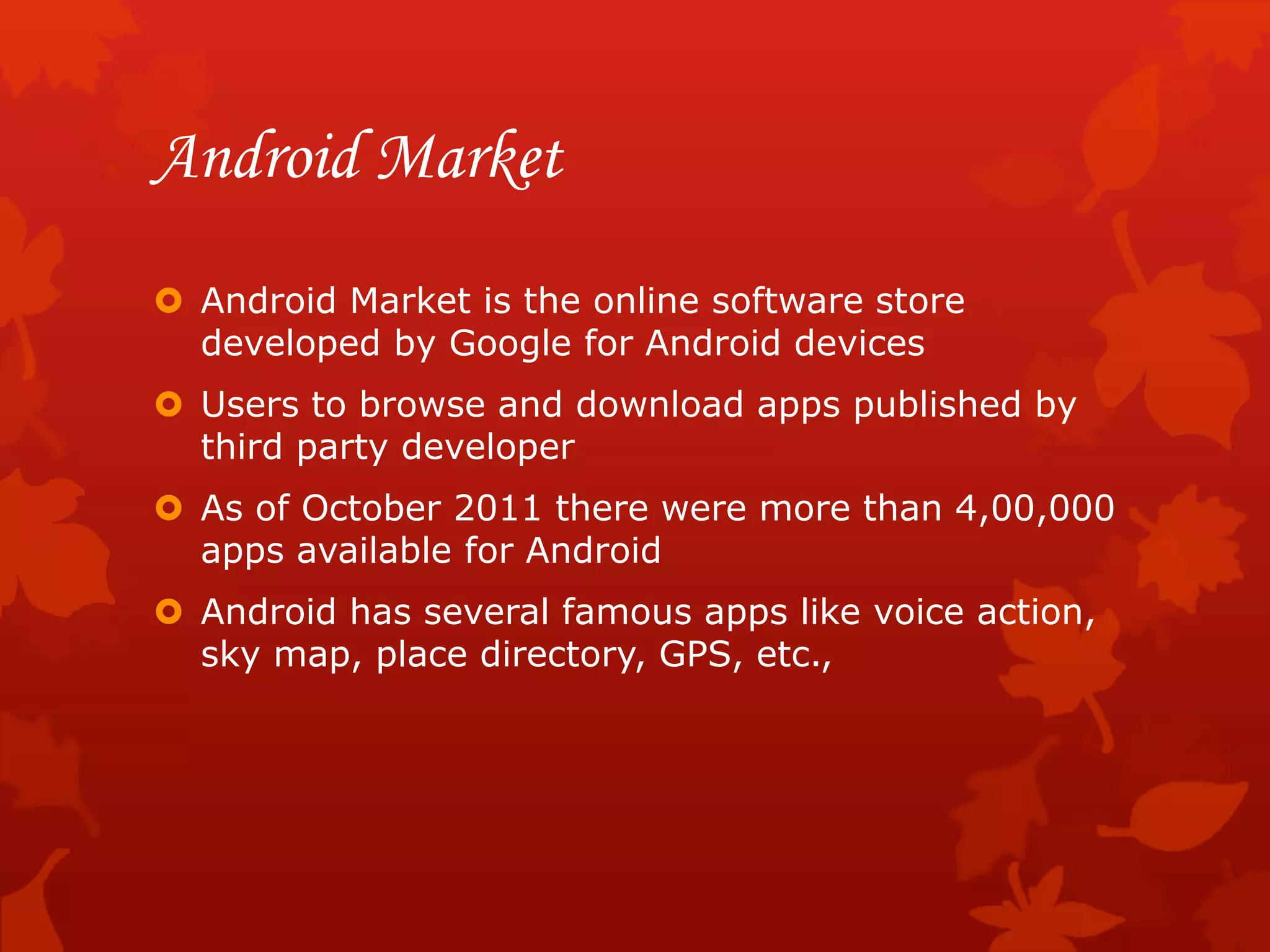 Android Market
 Android Market is the online software store
developed by Google for Android devices
 Users to browse and download apps published by
third party developer
 As of October 2011 there were more than 4,00,000
apps available for Android
 Android has several famous apps like voice action,
sky map, place directory, GPS, etc.,
 