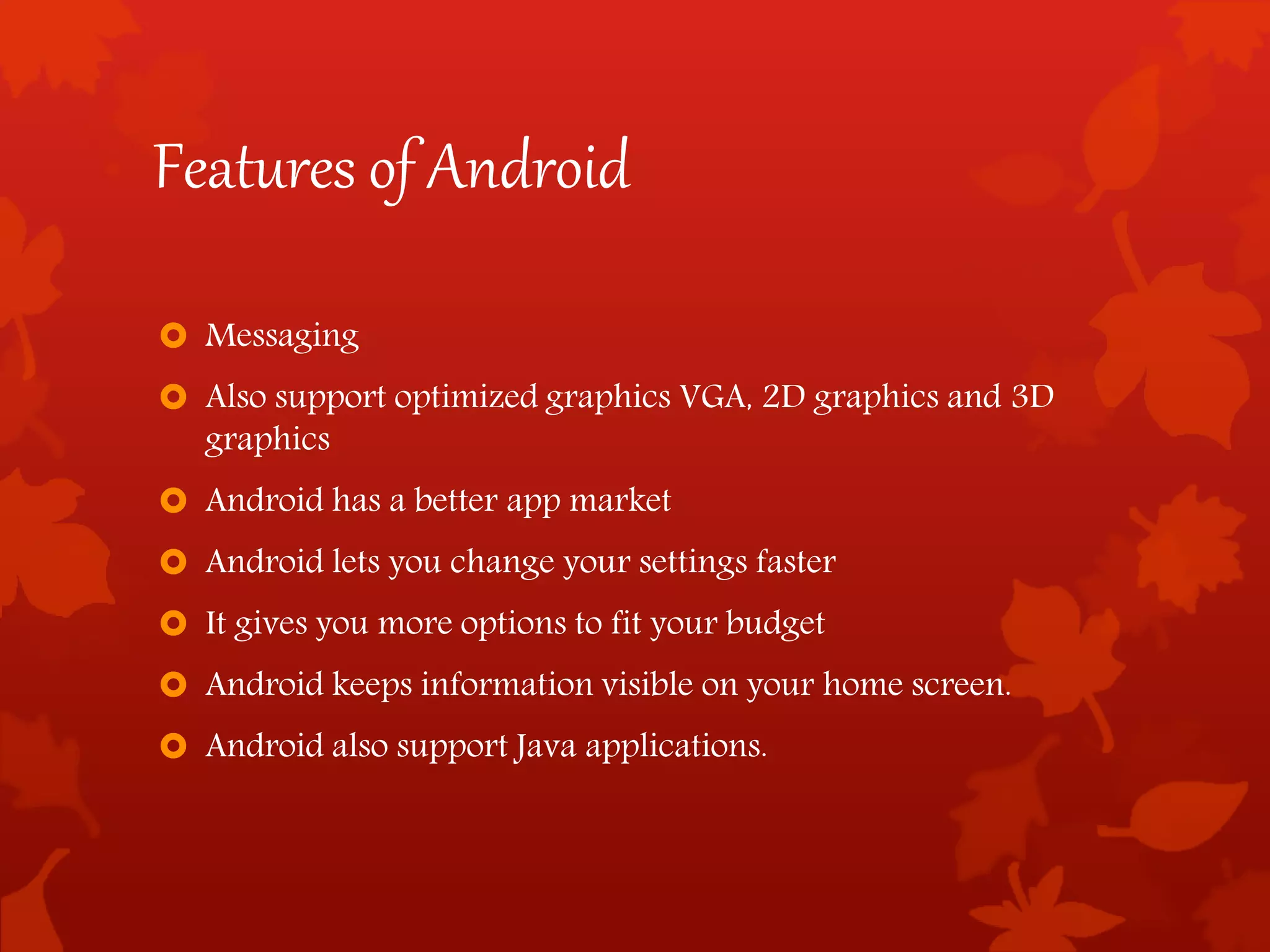 Features of Android
 Messaging
 Also support optimized graphics VGA, 2D graphics and 3D
graphics
 Android has a better app market
 Android lets you change your settings faster
 It gives you more options to fit your budget
 Android keeps information visible on your home screen.
 Android also support Java applications.
 