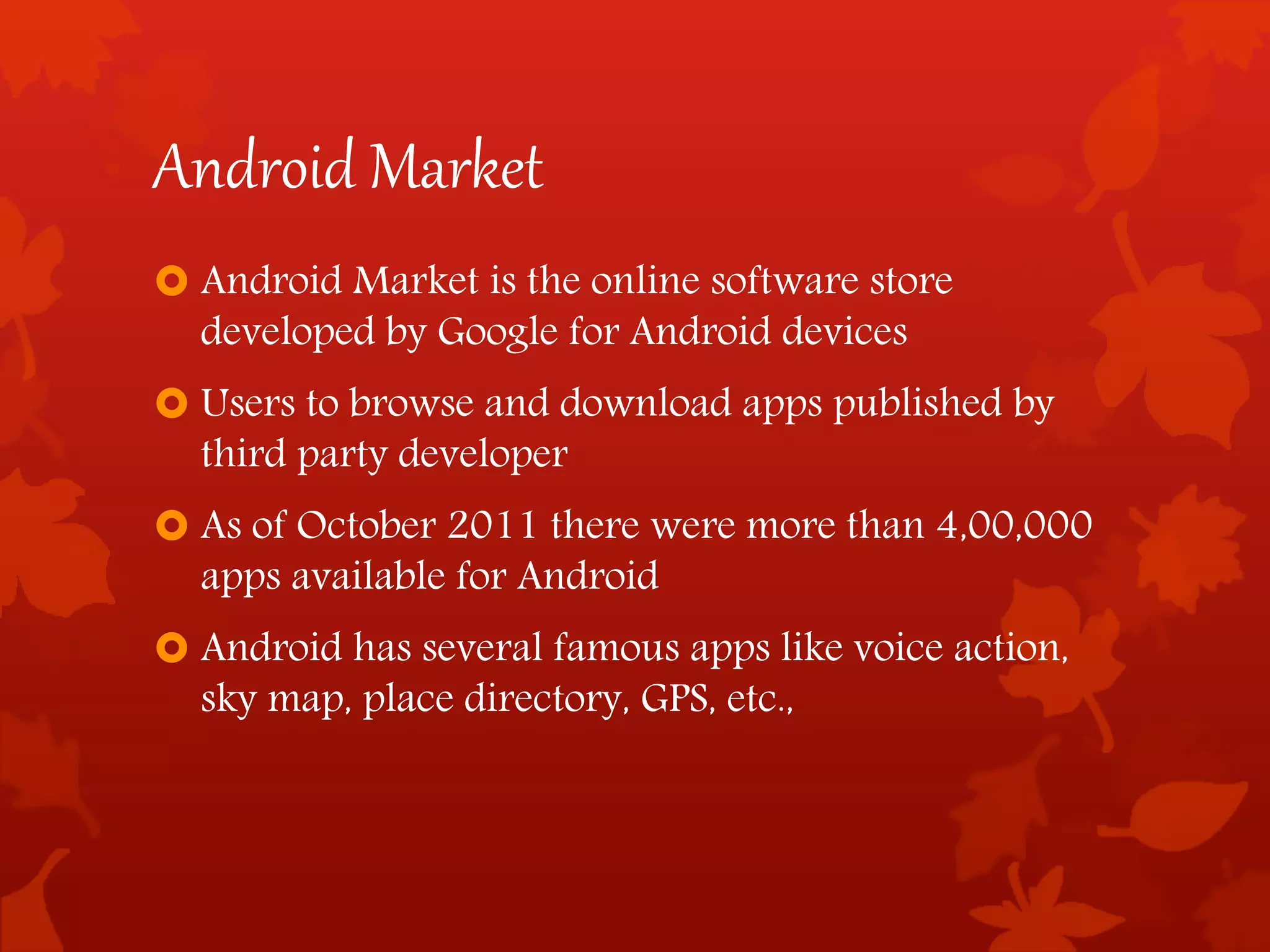 Android Market
 Android Market is the online software store
developed by Google for Android devices
 Users to browse and download apps published by
third party developer
 As of October 2011 there were more than 4,00,000
apps available for Android
 Android has several famous apps like voice action,
sky map, place directory, GPS, etc.,
 