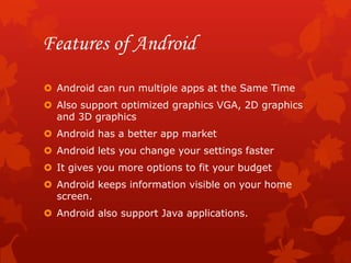 Features of Android
 Android can run multiple apps at the Same Time
 Also support optimized graphics VGA, 2D graphics
  and 3D graphics
 Android has a better app market
 Android lets you change your settings faster
 It gives you more options to fit your budget
 Android keeps information visible on your home
  screen.
 Android also support Java applications.
 