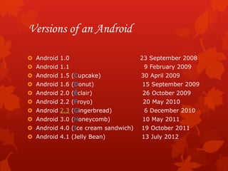 Versions of an Android

 Android 1.0                        23 September 2008
 Android 1.1                         9 February 2009
 Android 1.5 (Cupcake)              30 April 2009
 Android 1.6 (Donut)                15 September 2009
 Android 2.0 (Éclair)               26 October 2009
 Android 2.2 (Froyo)                20 May 2010
 Android 2.3 (Gingerbread)           6 December 2010
 Android 3.0 (Honeycomb)            10 May 2011
 Android 4.0 (Ice cream sandwich)   19 October 2011
 Android 4.1 (Jelly Bean)           13 July 2012
 