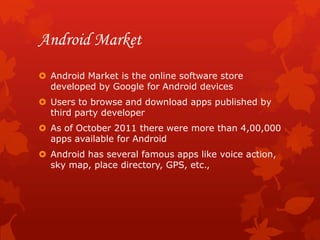 Android Market
 Android Market is the online software store
  developed by Google for Android devices
 Users to browse and download apps published by
  third party developer
 As of October 2011 there were more than 4,00,000
  apps available for Android
 Android has several famous apps like voice action,
  sky map, place directory, GPS, etc.,
 