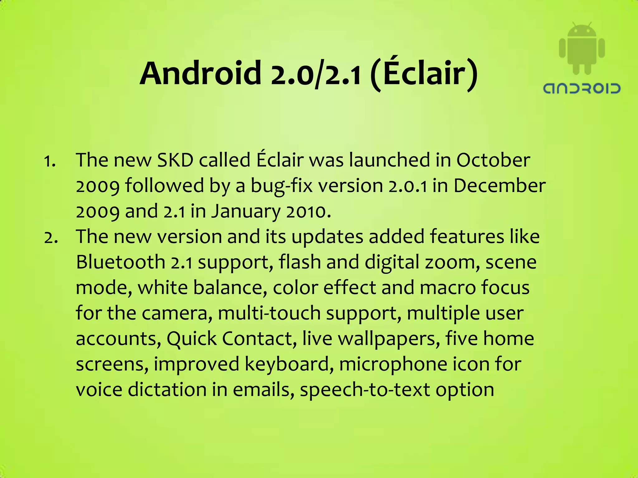 Android 2.0/2.1 (Éclair)

1. The new SKD called Éclair was launched in October
   2009 followed by a bug-fix version 2.0.1 in December
   2009 and 2.1 in January 2010.
2. The new version and its updates added features like
   Bluetooth 2.1 support, flash and digital zoom, scene
   mode, white balance, color effect and macro focus
   for the camera, multi-touch support, multiple user
   accounts, Quick Contact, live wallpapers, five home
   screens, improved keyboard, microphone icon for
   voice dictation in emails, speech-to-text option
 