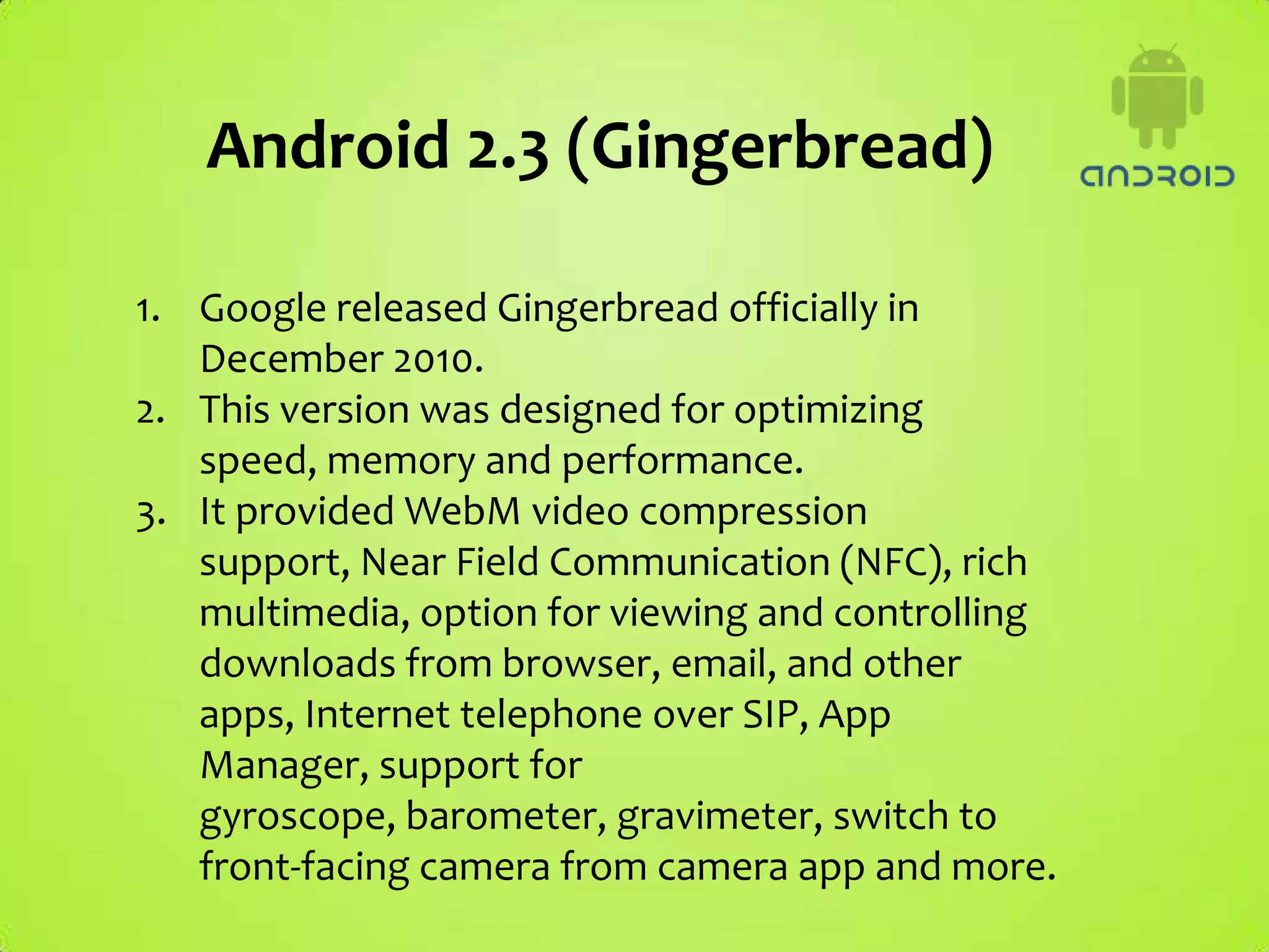 Android 2.3 (Gingerbread)

1. Google released Gingerbread officially in
   December 2010.
2. This version was designed for optimizing
   speed, memory and performance.
3. It provided WebM video compression
   support, Near Field Communication (NFC), rich
   multimedia, option for viewing and controlling
   downloads from browser, email, and other
   apps, Internet telephone over SIP, App
   Manager, support for
   gyroscope, barometer, gravimeter, switch to
   front-facing camera from camera app and more.
 