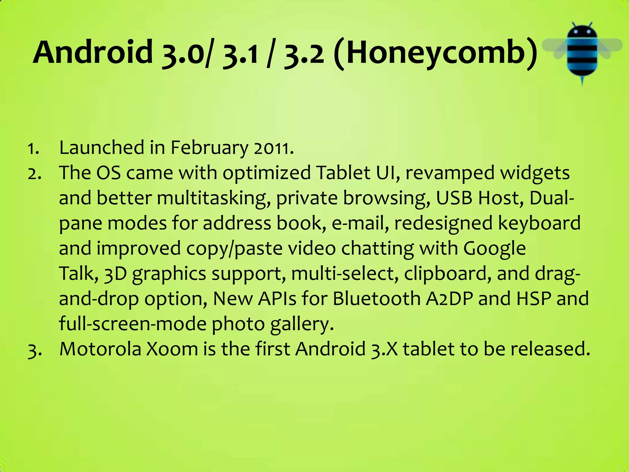 Android 3.0/ 3.1 / 3.2 (Honeycomb)

1. Launched in February 2011.
2. The OS came with optimized Tablet UI, revamped widgets
   and better multitasking, private browsing, USB Host, Dual-
   pane modes for address book, e-mail, redesigned keyboard
   and improved copy/paste video chatting with Google
   Talk, 3D graphics support, multi-select, clipboard, and drag-
   and-drop option, New APIs for Bluetooth A2DP and HSP and
   full-screen-mode photo gallery.
3. Motorola Xoom is the first Android 3.X tablet to be released.
 