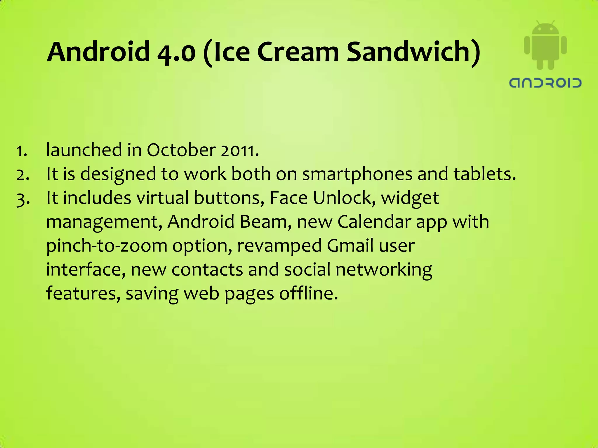 Android 4.0 (Ice Cream Sandwich)


1. launched in October 2011.
2. It is designed to work both on smartphones and tablets.
3. It includes virtual buttons, Face Unlock, widget
   management, Android Beam, new Calendar app with
   pinch-to-zoom option, revamped Gmail user
   interface, new contacts and social networking
   features, saving web pages offline.
 