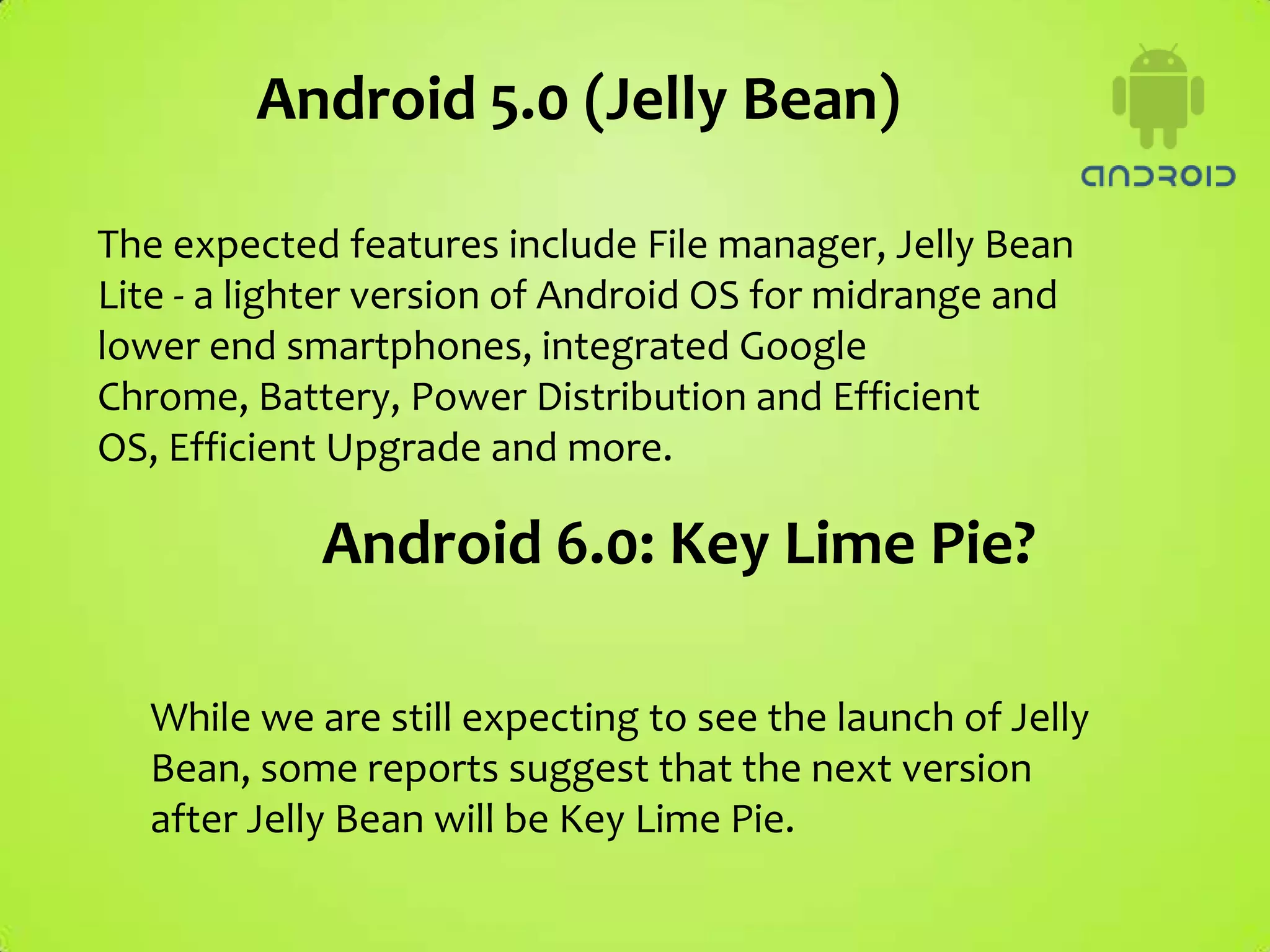 Android 5.0 (Jelly Bean)

The expected features include File manager, Jelly Bean
Lite - a lighter version of Android OS for midrange and
lower end smartphones, integrated Google
Chrome, Battery, Power Distribution and Efficient
OS, Efficient Upgrade and more.

            Android 6.0: Key Lime Pie?

  While we are still expecting to see the launch of Jelly
  Bean, some reports suggest that the next version
  after Jelly Bean will be Key Lime Pie.
 