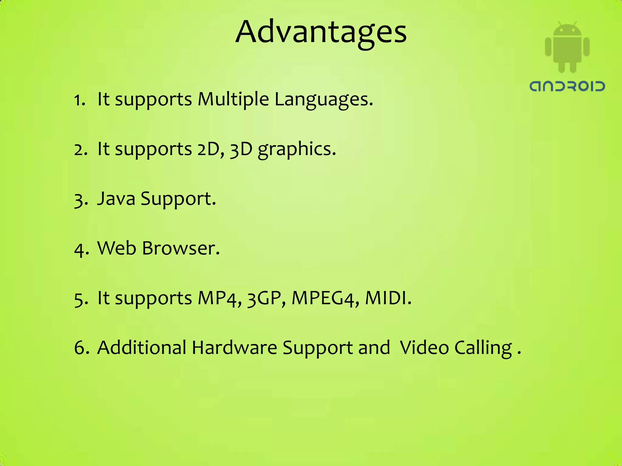 Advantages
1. It supports Multiple Languages.

2. It supports 2D, 3D graphics.

3. Java Support.

4. Web Browser.

5. It supports MP4, 3GP, MPEG4, MIDI.

6. Additional Hardware Support and Video Calling .
 