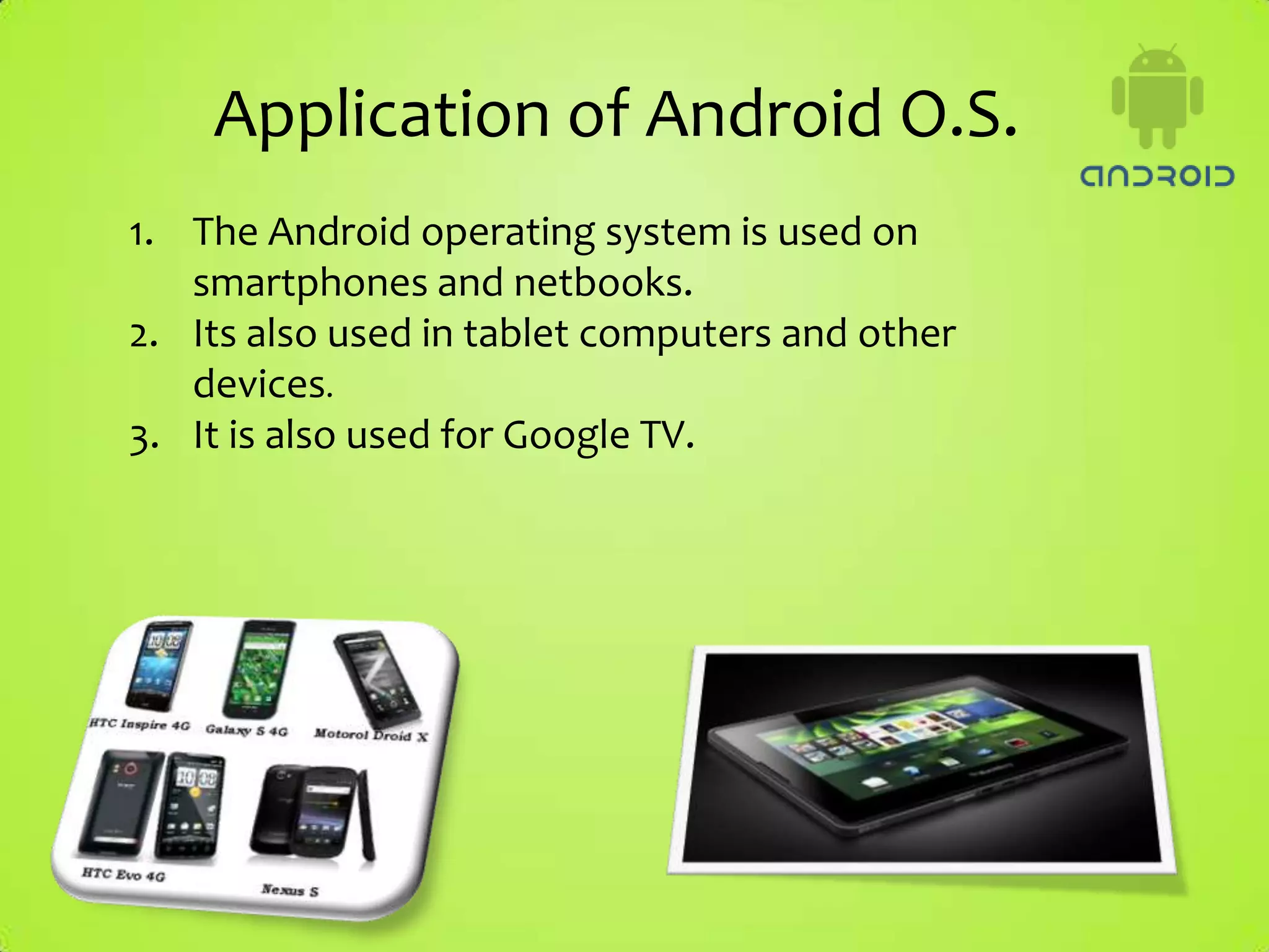 Application of Android O.S.
1. The Android operating system is used on
   smartphones and netbooks.
2. Its also used in tablet computers and other
   devices.
3. It is also used for Google TV.
 