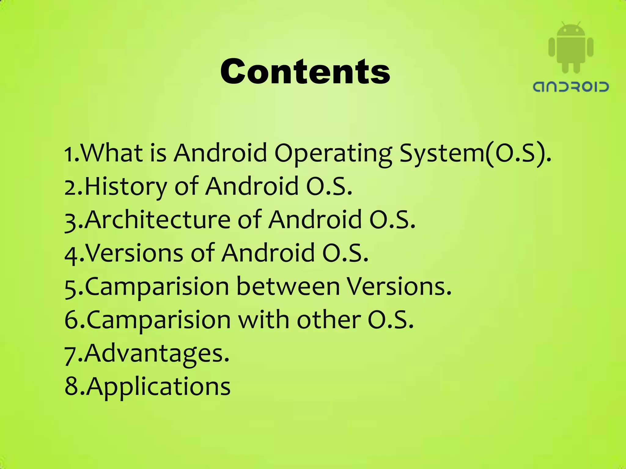 Contents

1.What is Android Operating System(O.S).
2.History of Android O.S.
3.Architecture of Android O.S.
4.Versions of Android O.S.
5.Camparision between Versions.
6.Camparision with other O.S.
7.Advantages.
8.Applications
 