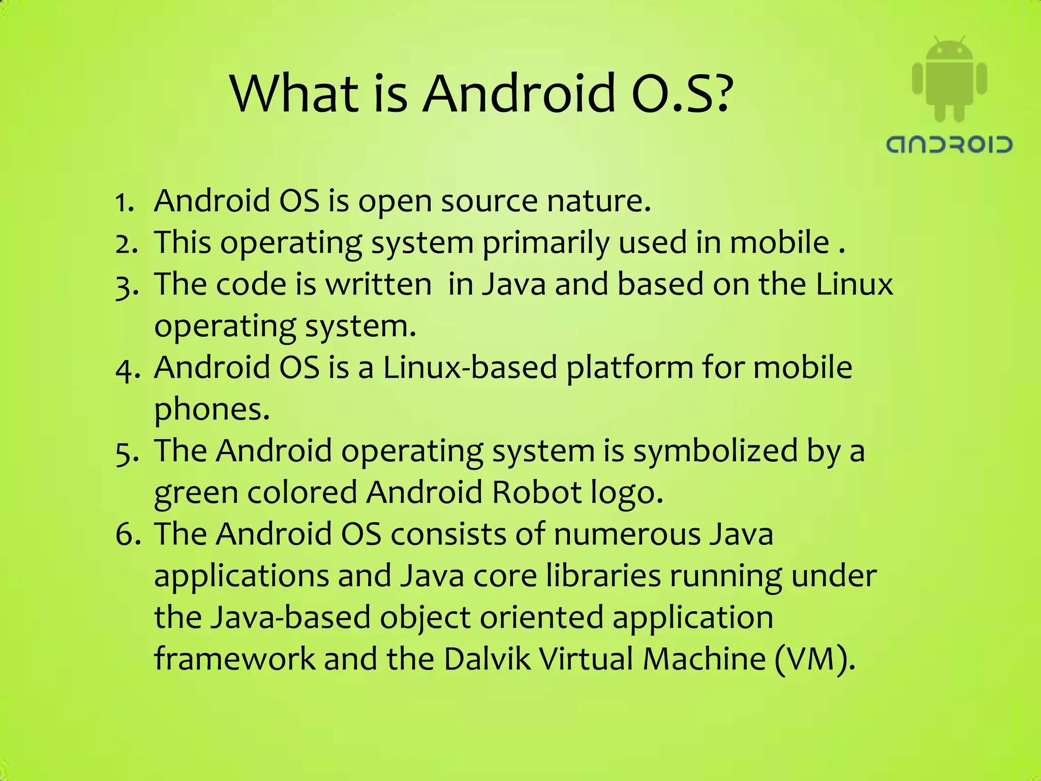 What is Android O.S?
1. Android OS is open source nature.
2. This operating system primarily used in mobile .
3. The code is written in Java and based on the Linux
   operating system.
4. Android OS is a Linux-based platform for mobile
   phones.
5. The Android operating system is symbolized by a
   green colored Android Robot logo.
6. The Android OS consists of numerous Java
   applications and Java core libraries running under
   the Java-based object oriented application
   framework and the Dalvik Virtual Machine (VM).
 