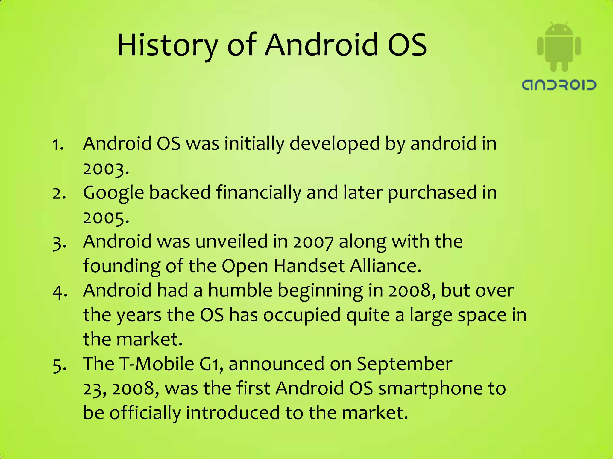 History of Android OS

1. Android OS was initially developed by android in
   2003.
2. Google backed financially and later purchased in
   2005.
3. Android was unveiled in 2007 along with the
   founding of the Open Handset Alliance.
4. Android had a humble beginning in 2008, but over
   the years the OS has occupied quite a large space in
   the market.
5. The T-Mobile G1, announced on September
   23, 2008, was the first Android OS smartphone to
   be officially introduced to the market.
 