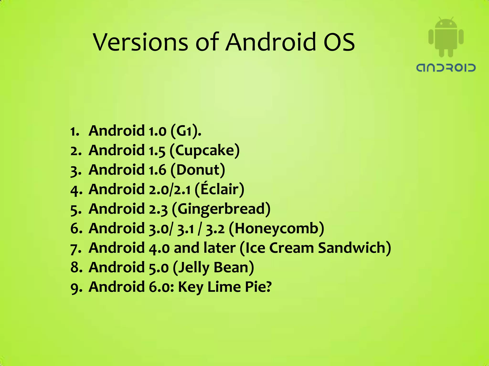 Versions of Android OS


1.   Android 1.0 (G1).
2.   Android 1.5 (Cupcake)
3.   Android 1.6 (Donut)
4.   Android 2.0/2.1 (Éclair)
5.   Android 2.3 (Gingerbread)
6.   Android 3.0/ 3.1 / 3.2 (Honeycomb)
7.   Android 4.0 and later (Ice Cream Sandwich)
8.   Android 5.0 (Jelly Bean)
9.   Android 6.0: Key Lime Pie?
 