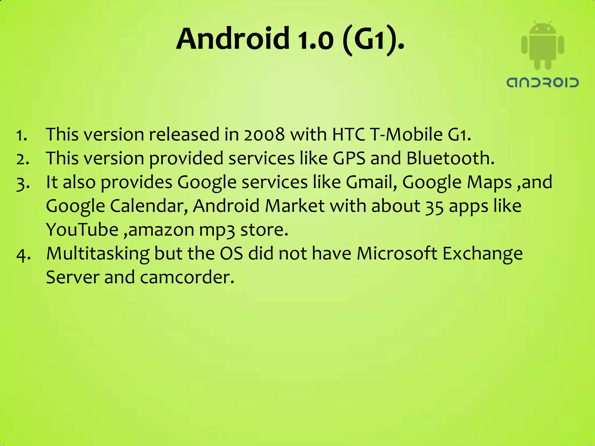 Android 1.0 (G1).

1. This version released in 2008 with HTC T-Mobile G1.
2. This version provided services like GPS and Bluetooth.
3. It also provides Google services like Gmail, Google Maps ,and
   Google Calendar, Android Market with about 35 apps like
   YouTube ,amazon mp3 store.
4. Multitasking but the OS did not have Microsoft Exchange
   Server and camcorder.
 