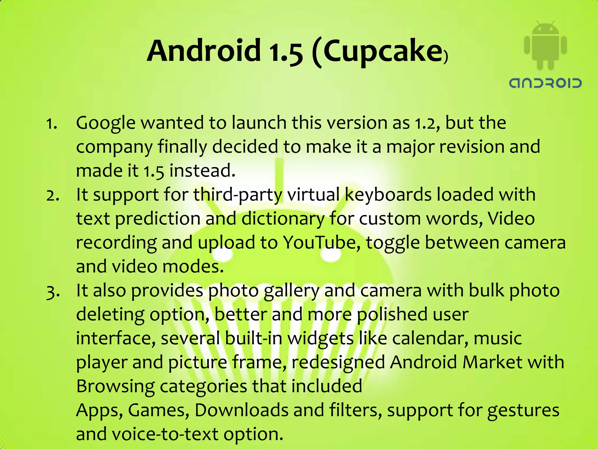 Android 1.5 (Cupcake)

1. Google wanted to launch this version as 1.2, but the
   company finally decided to make it a major revision and
   made it 1.5 instead.
2. It support for third-party virtual keyboards loaded with
   text prediction and dictionary for custom words, Video
   recording and upload to YouTube, toggle between camera
   and video modes.
3. It also provides photo gallery and camera with bulk photo
   deleting option, better and more polished user
   interface, several built-in widgets like calendar, music
   player and picture frame, redesigned Android Market with
   Browsing categories that included
   Apps, Games, Downloads and filters, support for gestures
   and voice-to-text option.
 