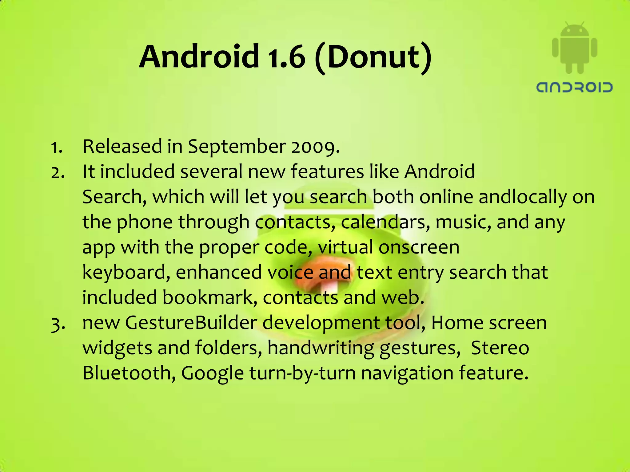 Android 1.6 (Donut)

1. Released in September 2009.
2. It included several new features like Android
   Search, which will let you search both online andlocally on
   the phone through contacts, calendars, music, and any
   app with the proper code, virtual onscreen
   keyboard, enhanced voice and text entry search that
   included bookmark, contacts and web.
3. new GestureBuilder development tool, Home screen
   widgets and folders, handwriting gestures, Stereo
   Bluetooth, Google turn-by-turn navigation feature.
 