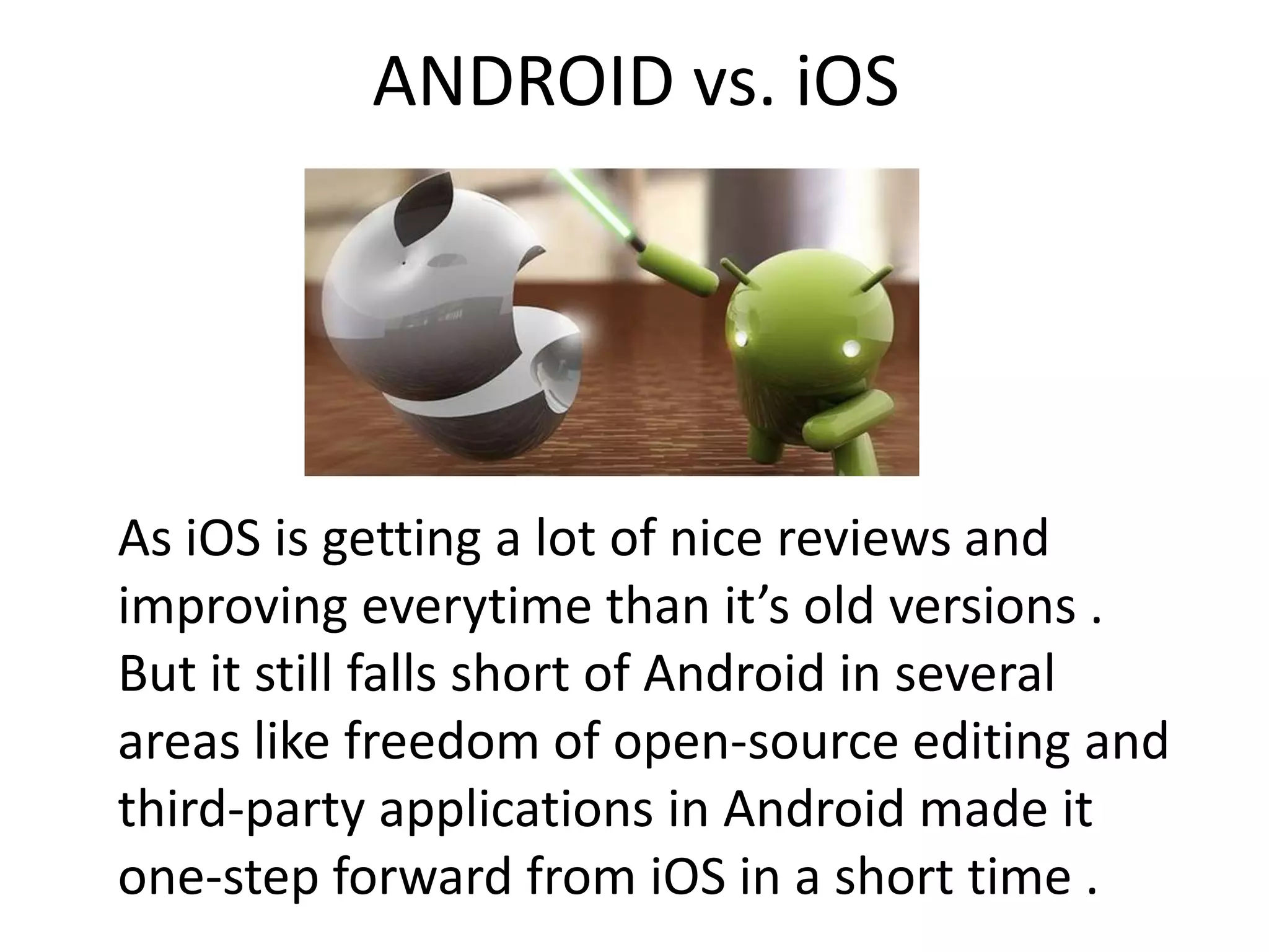 ANDROID vs. iOS
As iOS is getting a lot of nice reviews and
improving everytime than it’s old versions .
But it still falls short of Android in several
areas like freedom of open-source editing and
third-party applications in Android made it
one-step forward from iOS in a short time .
 