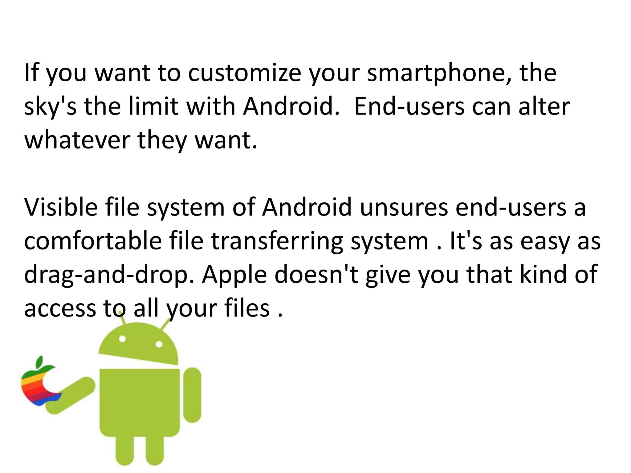 If you want to customize your smartphone, the
sky's the limit with Android. End-users can alter
whatever they want.
Visible file system of Android unsures end-users a
comfortable file transferring system . It's as easy as
drag-and-drop. Apple doesn't give you that kind of
access to all your files .
 