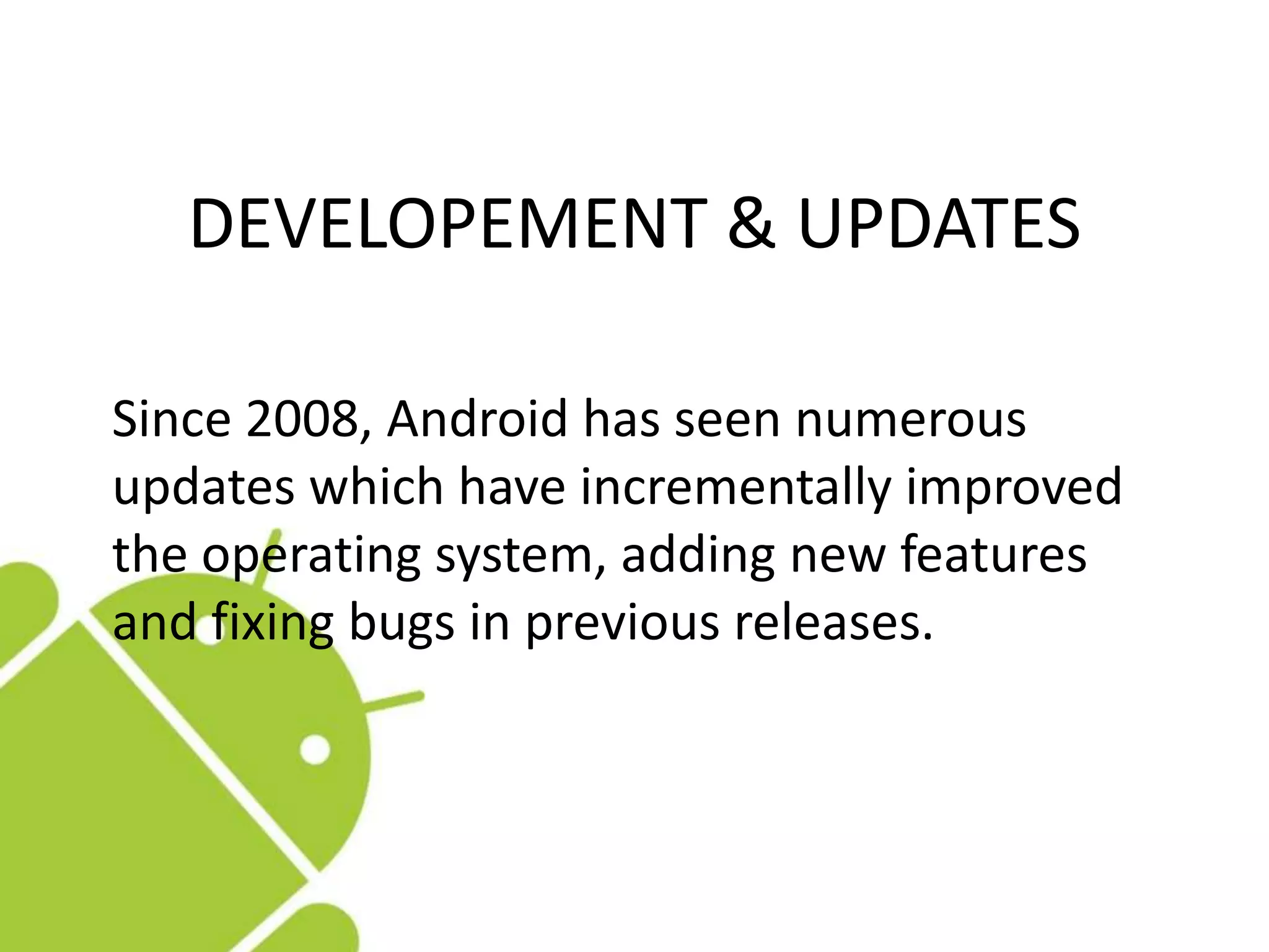 Since 2008, Android has seen numerous
updates which have incrementally improved
the operating system, adding new features
and fixing bugs in previous releases.
DEVELOPEMENT & UPDATES
 