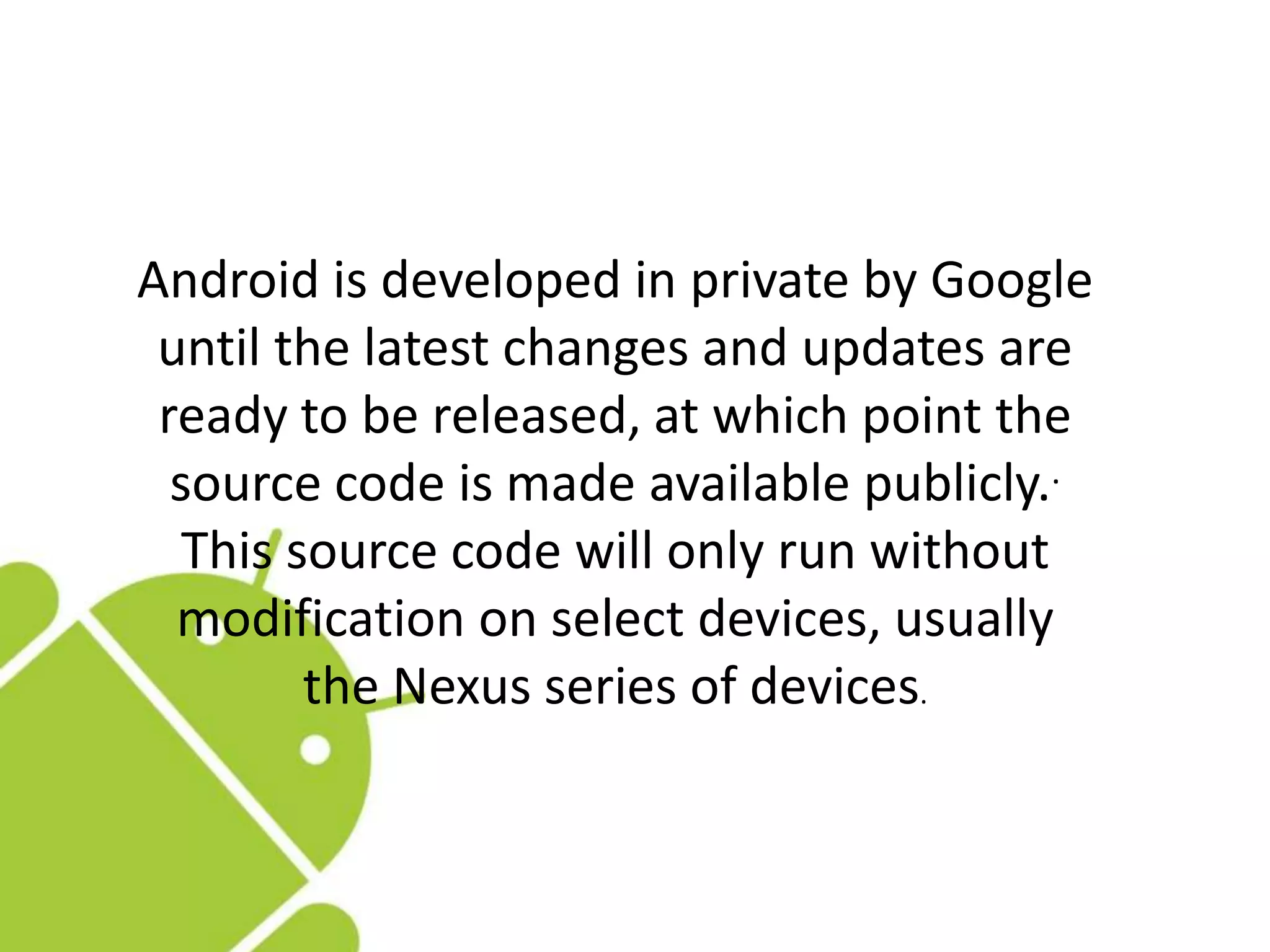 Android is developed in private by Google
until the latest changes and updates are
ready to be released, at which point the
source code is made available publicly..
This source code will only run without
modification on select devices, usually
the Nexus series of devices.
 