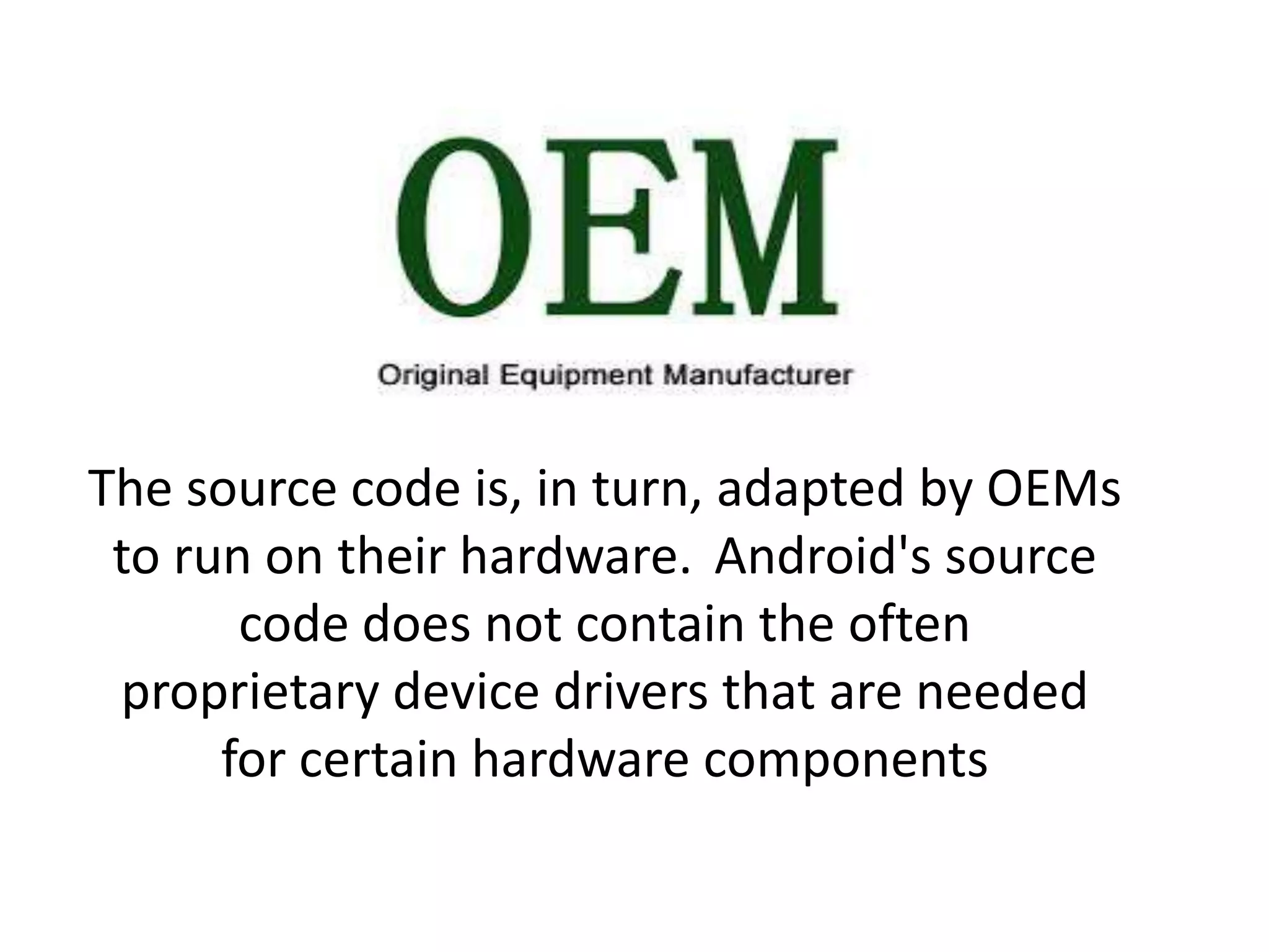 The source code is, in turn, adapted by OEMs
to run on their hardware. Android's source
code does not contain the often
proprietary device drivers that are needed
for certain hardware components
 