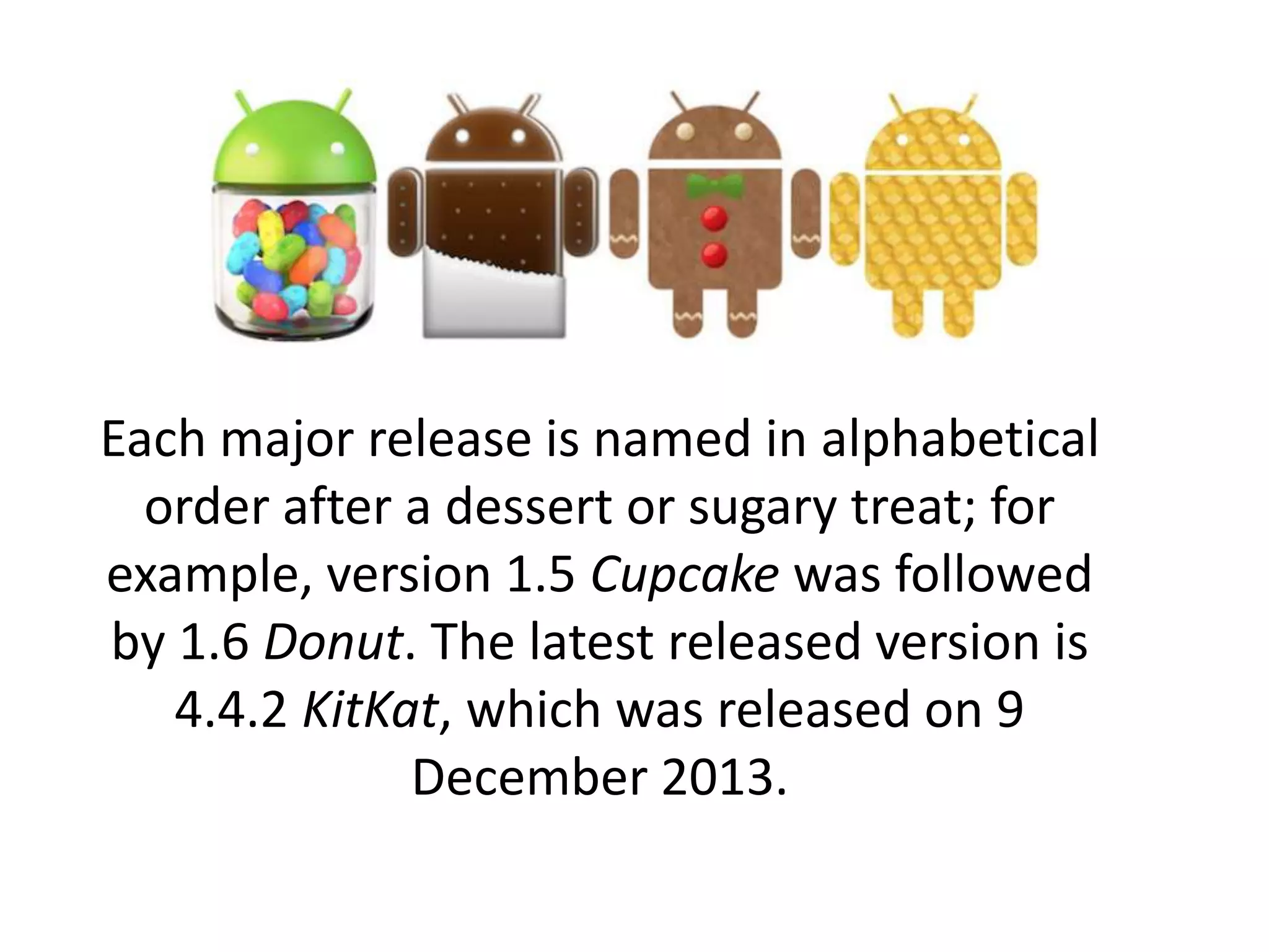 Each major release is named in alphabetical
order after a dessert or sugary treat; for
example, version 1.5 Cupcake was followed
by 1.6 Donut. The latest released version is
4.4.2 KitKat, which was released on 9
December 2013.
 