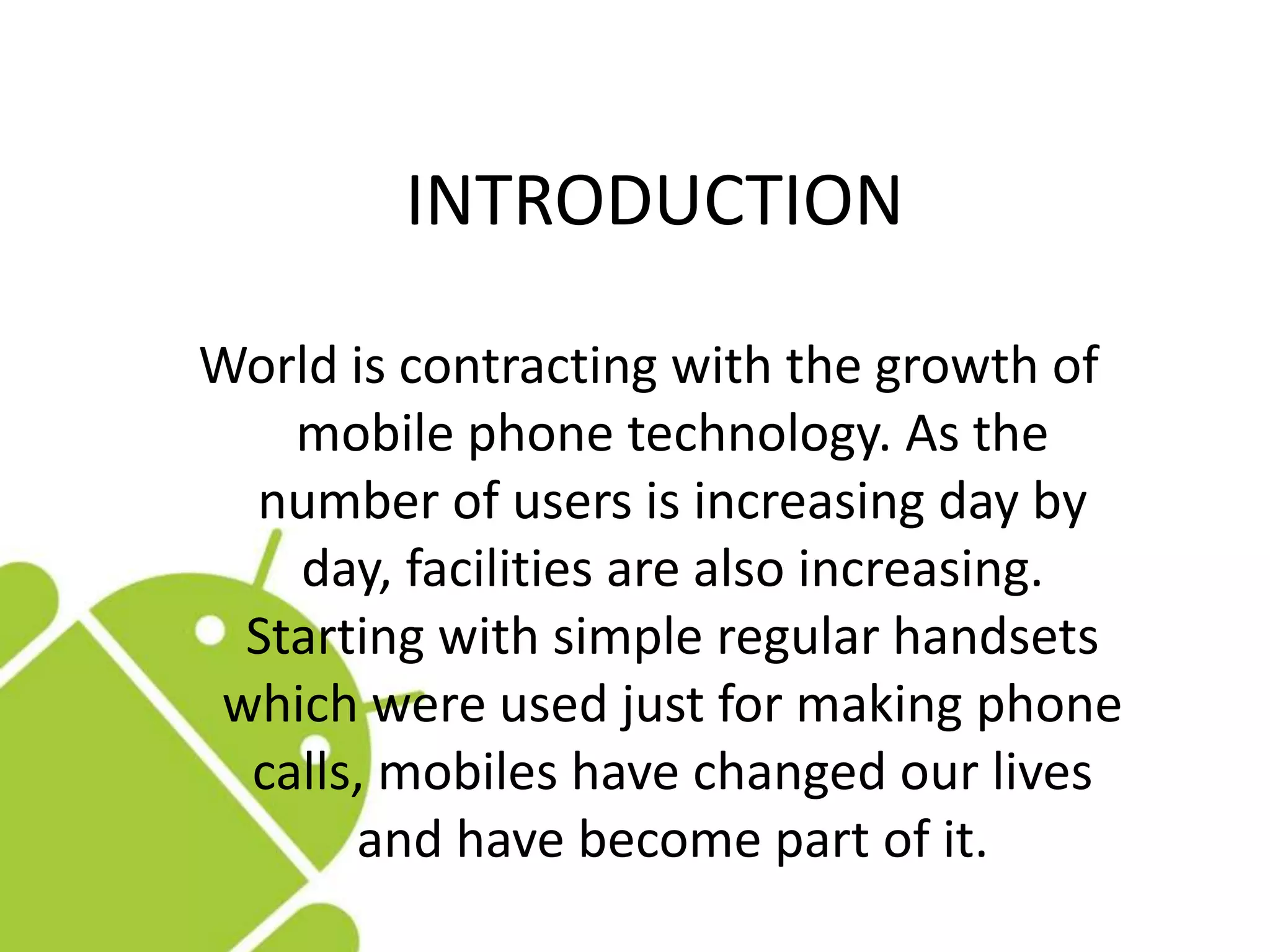 INTRODUCTION
World is contracting with the growth of
mobile phone technology. As the
number of users is increasing day by
day, facilities are also increasing.
Starting with simple regular handsets
which were used just for making phone
calls, mobiles have changed our lives
and have become part of it.
 