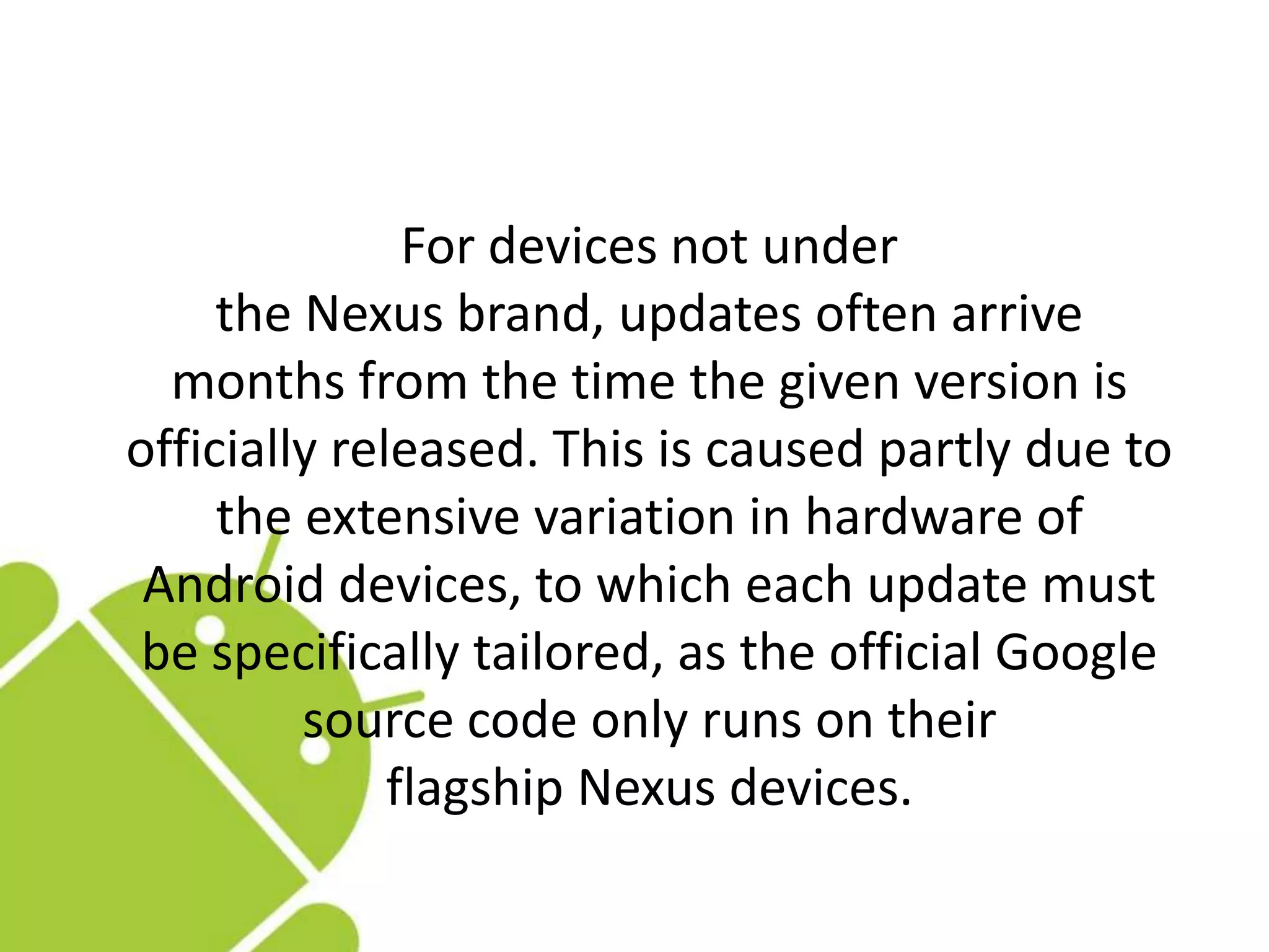 For devices not under
the Nexus brand, updates often arrive
months from the time the given version is
officially released. This is caused partly due to
the extensive variation in hardware of
Android devices, to which each update must
be specifically tailored, as the official Google
source code only runs on their
flagship Nexus devices.
 