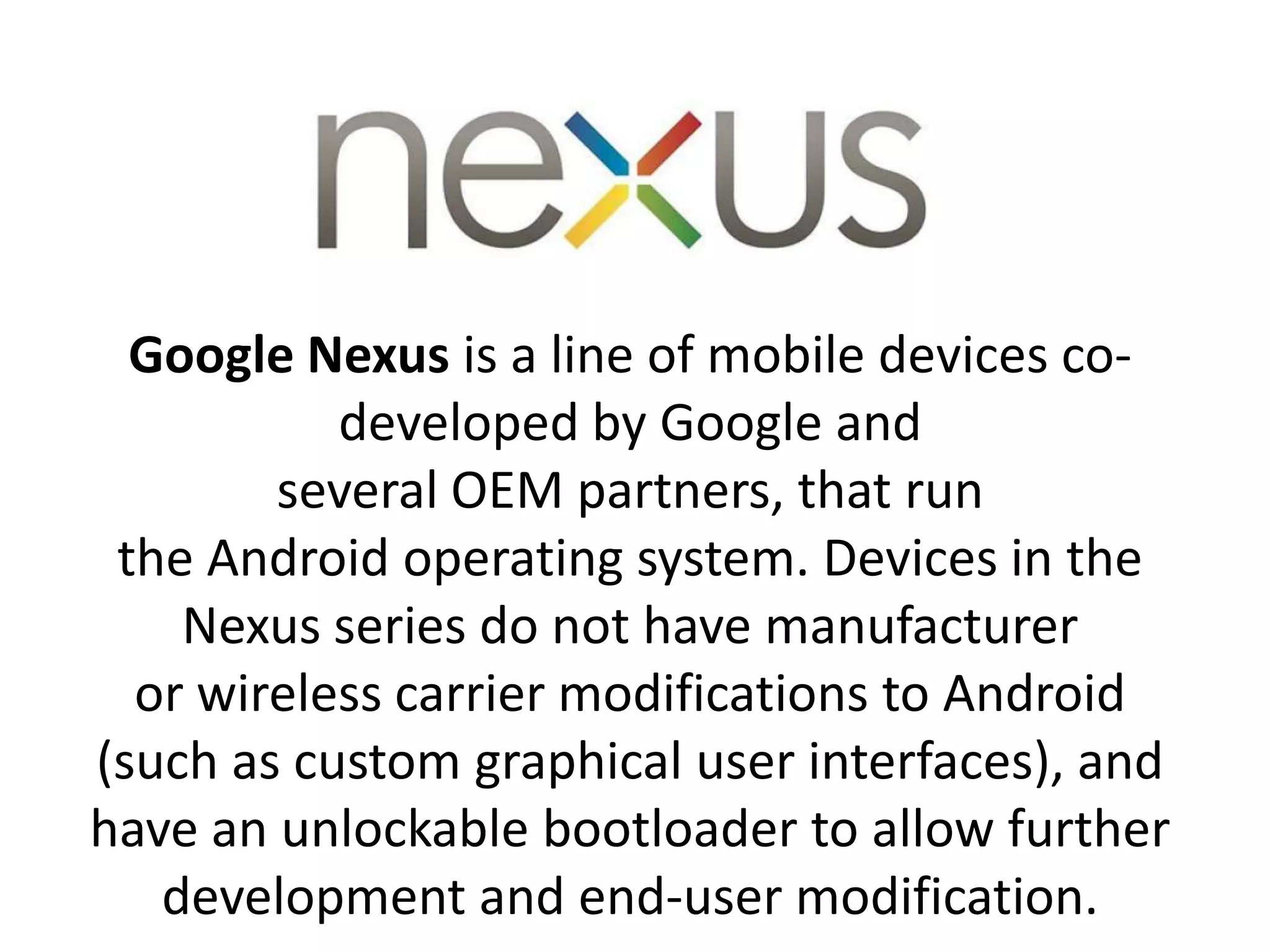 Google Nexus is a line of mobile devices co-
developed by Google and
several OEM partners, that run
the Android operating system. Devices in the
Nexus series do not have manufacturer
or wireless carrier modifications to Android
(such as custom graphical user interfaces), and
have an unlockable bootloader to allow further
development and end-user modification.
 