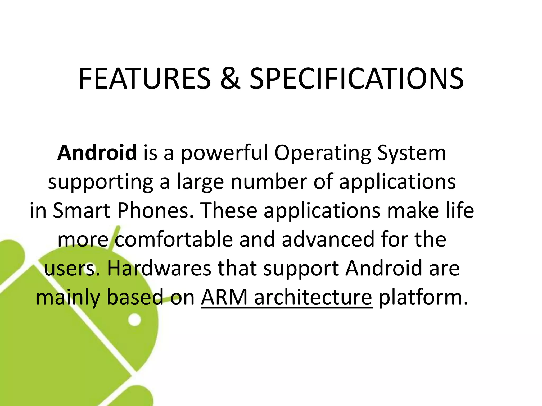 FEATURES & SPECIFICATIONS
Android is a powerful Operating System
supporting a large number of applications
in Smart Phones. These applications make life
more comfortable and advanced for the
users. Hardwares that support Android are
mainly based on ARM architecture platform.
 