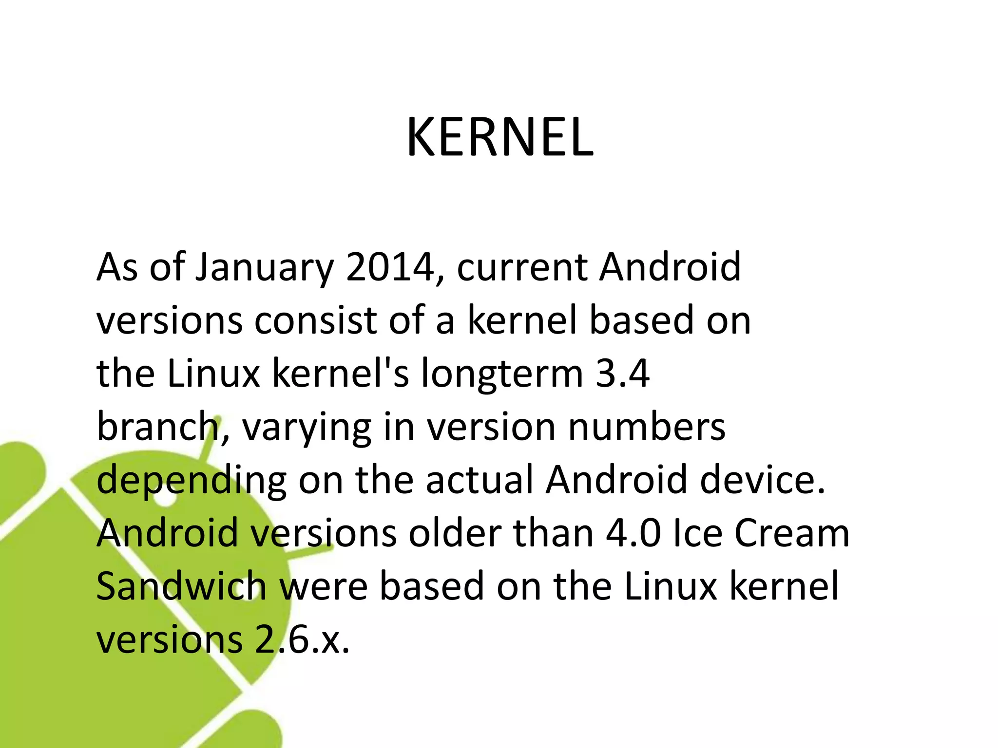 KERNEL
As of January 2014, current Android
versions consist of a kernel based on
the Linux kernel's longterm 3.4
branch, varying in version numbers
depending on the actual Android device.
Android versions older than 4.0 Ice Cream
Sandwich were based on the Linux kernel
versions 2.6.x.
 