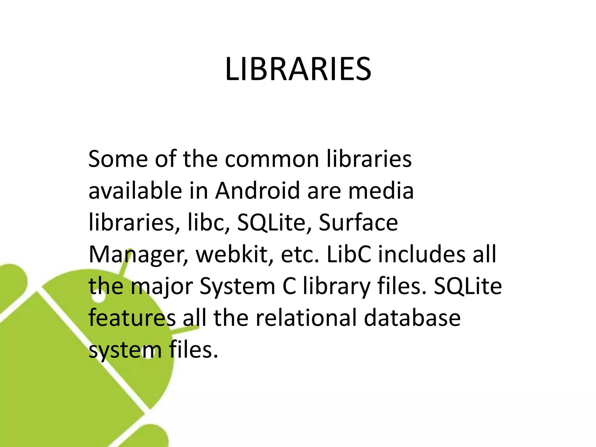 LIBRARIES
Some of the common libraries
available in Android are media
libraries, libc, SQLite, Surface
Manager, webkit, etc. LibC includes all
the major System C library files. SQLite
features all the relational database
system files.
 