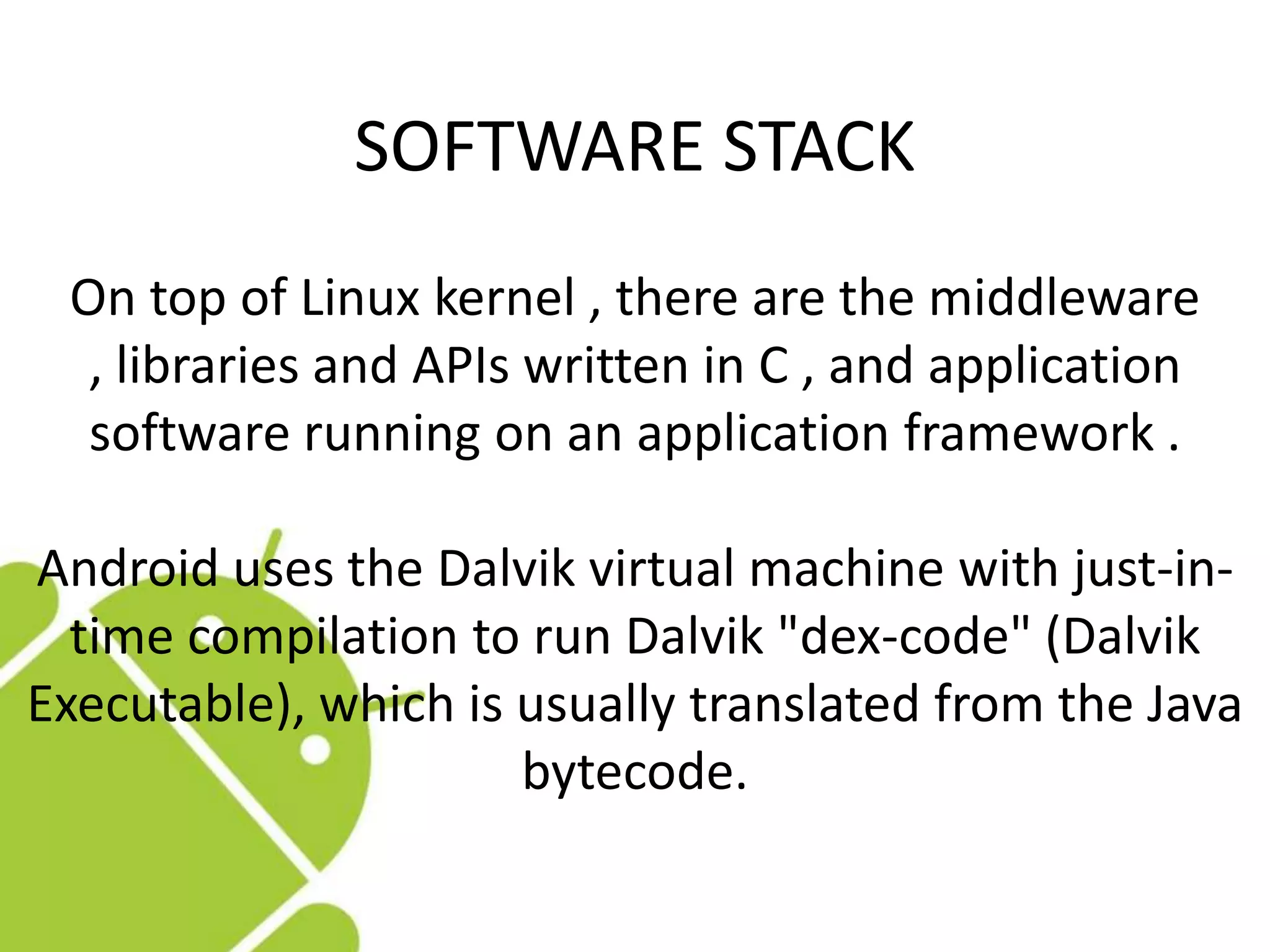 On top of Linux kernel , there are the middleware
, libraries and APIs written in C , and application
software running on an application framework .
Android uses the Dalvik virtual machine with just-in-
time compilation to run Dalvik "dex-code" (Dalvik
Executable), which is usually translated from the Java
bytecode.
SOFTWARE STACK
 