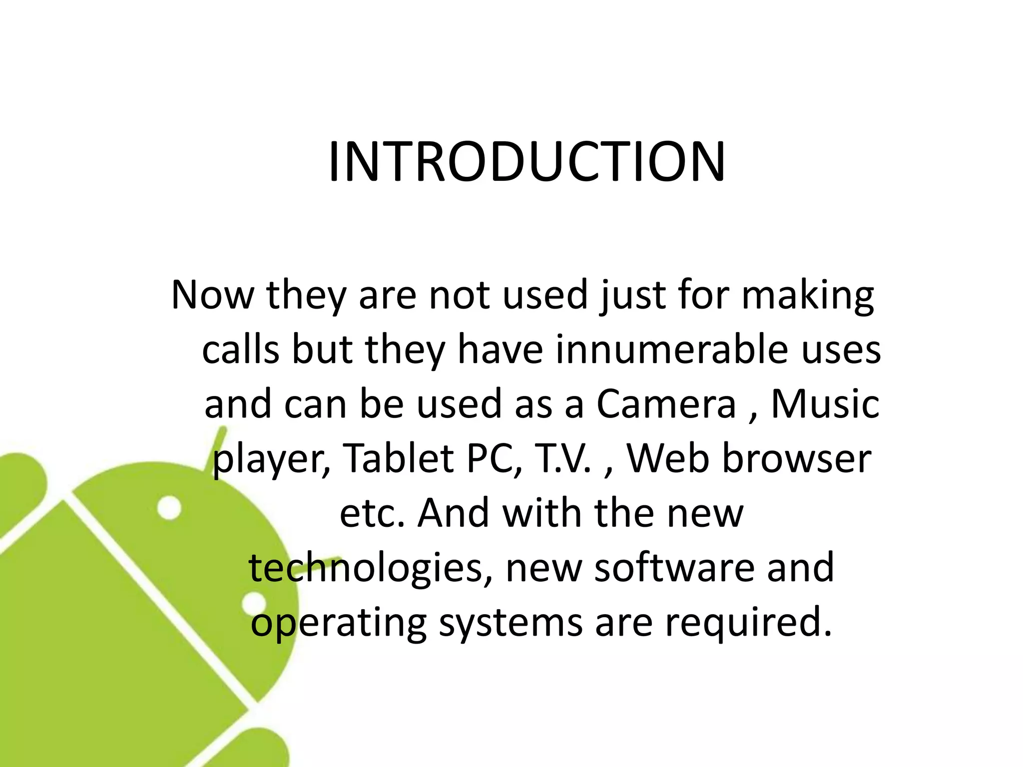 INTRODUCTION
Now they are not used just for making
calls but they have innumerable uses
and can be used as a Camera , Music
player, Tablet PC, T.V. , Web browser
etc. And with the new
technologies, new software and
operating systems are required.
 
