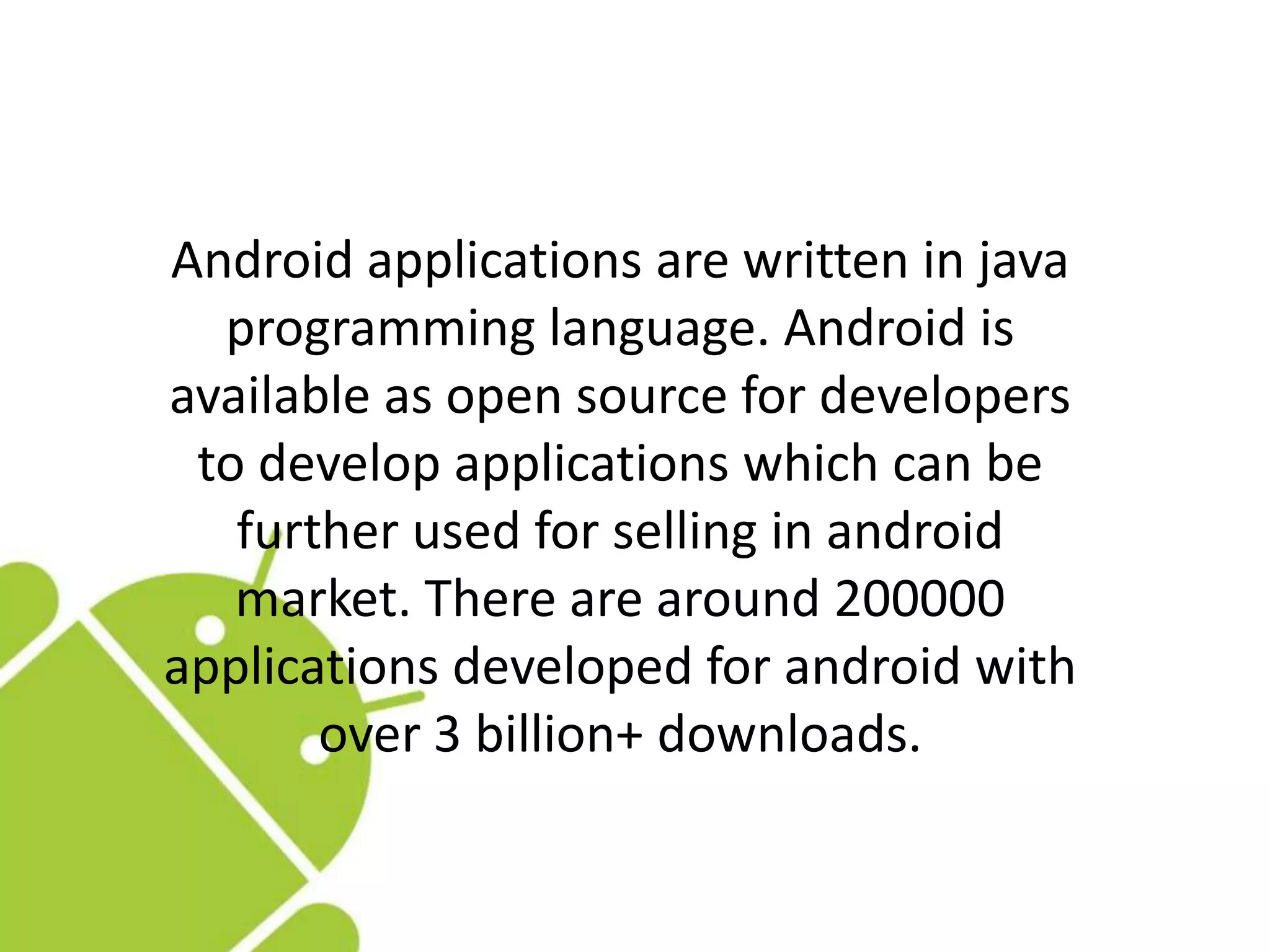 Android applications are written in java
programming language. Android is
available as open source for developers
to develop applications which can be
further used for selling in android
market. There are around 200000
applications developed for android with
over 3 billion+ downloads.
 