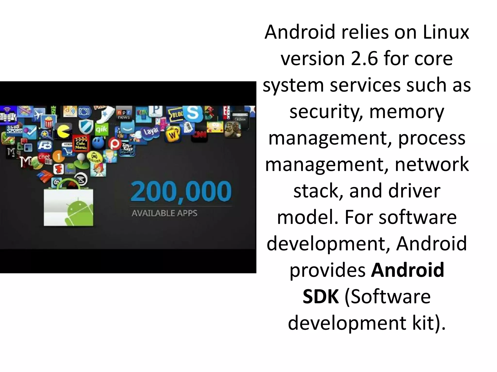 Android relies on Linux
version 2.6 for core
system services such as
security, memory
management, process
management, network
stack, and driver
model. For software
development, Android
provides Android
SDK (Software
development kit).
 