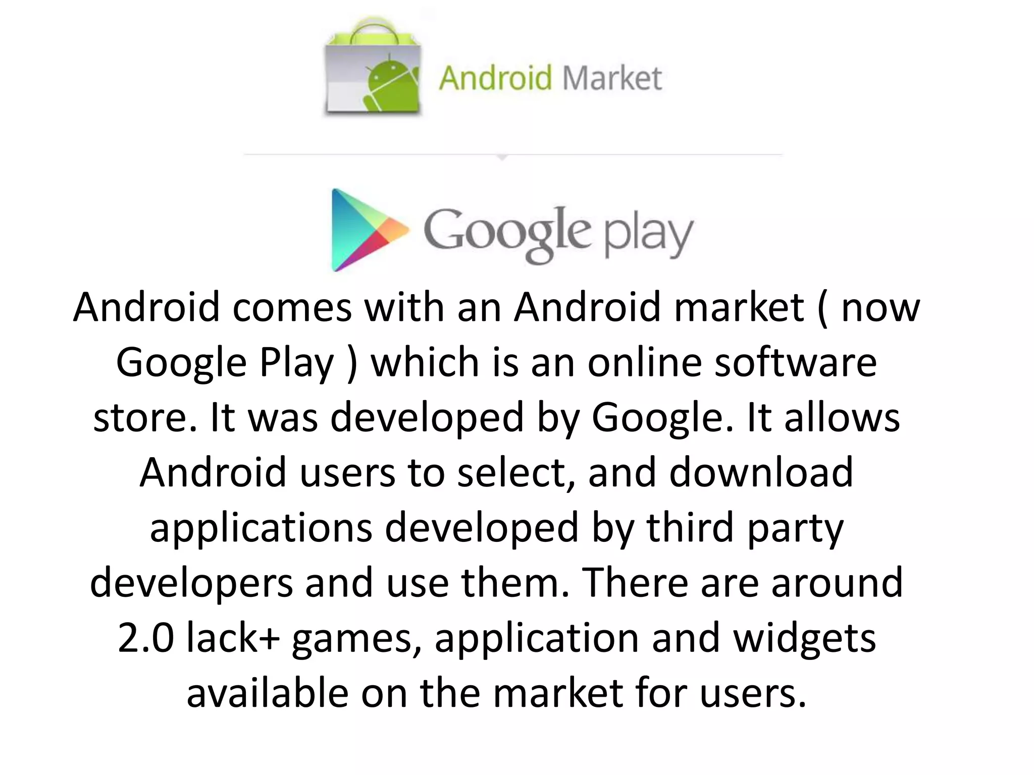 Android comes with an Android market ( now
Google Play ) which is an online software
store. It was developed by Google. It allows
Android users to select, and download
applications developed by third party
developers and use them. There are around
2.0 lack+ games, application and widgets
available on the market for users.
 
