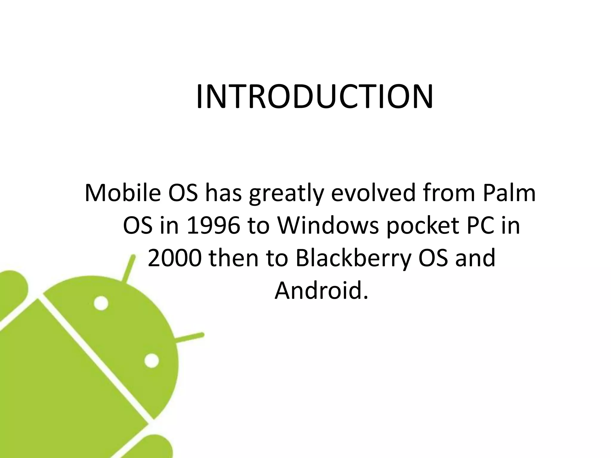 INTRODUCTION
Mobile OS has greatly evolved from Palm
OS in 1996 to Windows pocket PC in
2000 then to Blackberry OS and
Android.
 