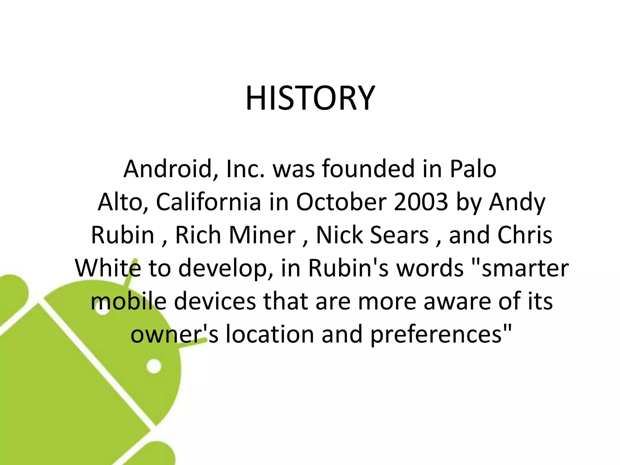 HISTORY
Android, Inc. was founded in Palo
Alto, California in October 2003 by Andy
Rubin , Rich Miner , Nick Sears , and Chris
White to develop, in Rubin's words "smarter
mobile devices that are more aware of its
owner's location and preferences"
 