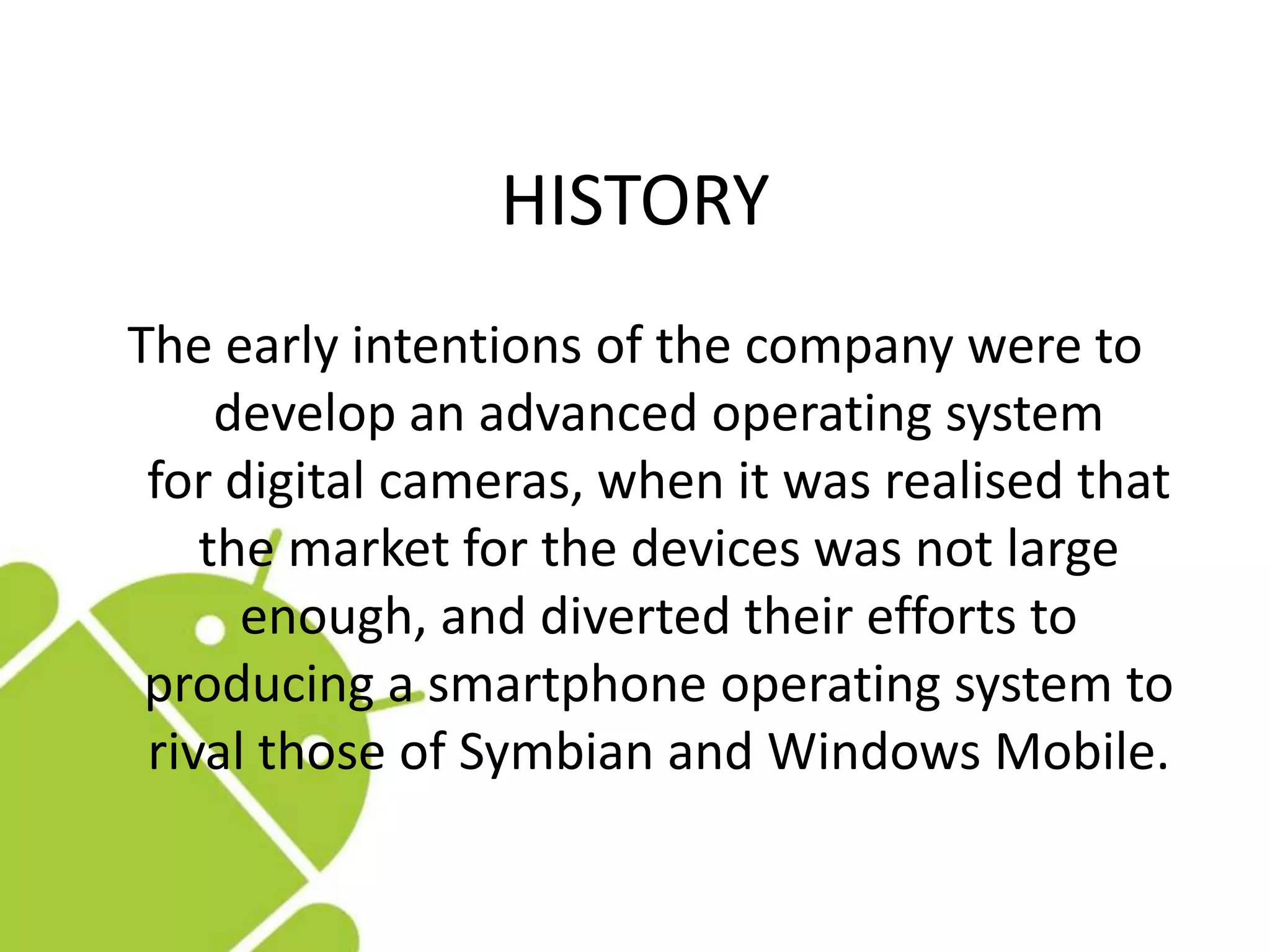 HISTORY
The early intentions of the company were to
develop an advanced operating system
for digital cameras, when it was realised that
the market for the devices was not large
enough, and diverted their efforts to
producing a smartphone operating system to
rival those of Symbian and Windows Mobile.
 