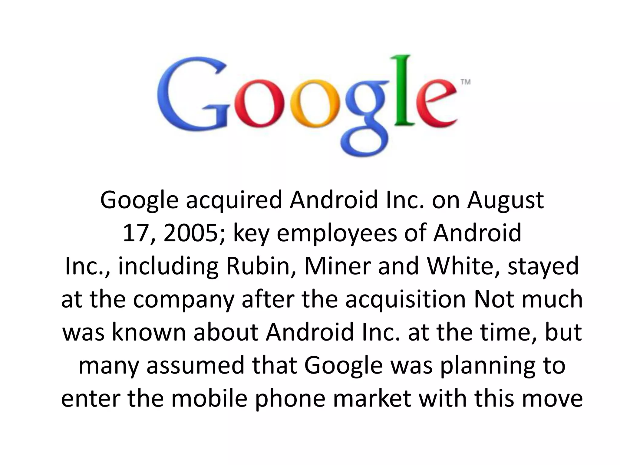 Google acquired Android Inc. on August
17, 2005; key employees of Android
Inc., including Rubin, Miner and White, stayed
at the company after the acquisition Not much
was known about Android Inc. at the time, but
many assumed that Google was planning to
enter the mobile phone market with this move
 