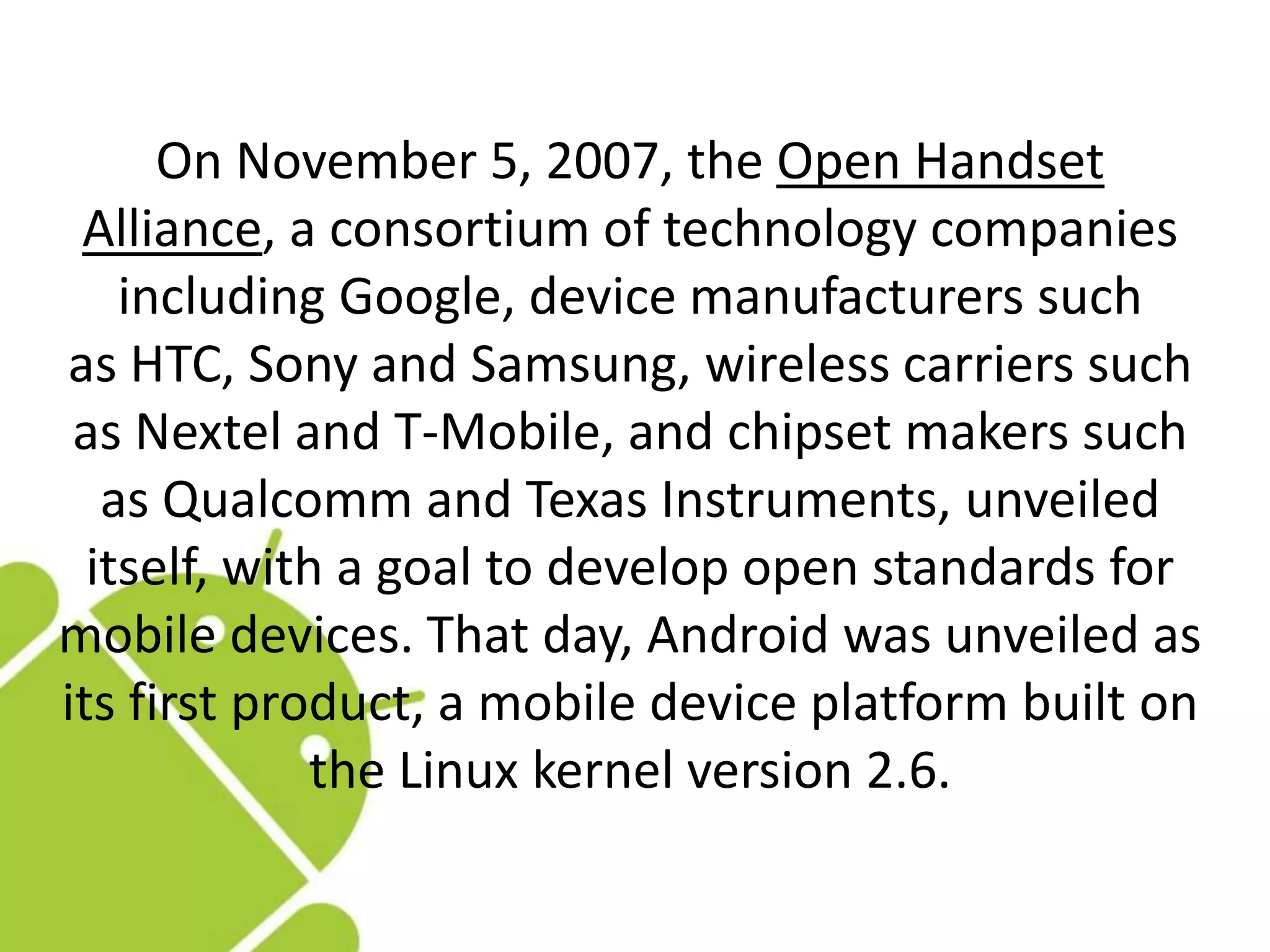 On November 5, 2007, the Open Handset
Alliance, a consortium of technology companies
including Google, device manufacturers such
as HTC, Sony and Samsung, wireless carriers such
as Nextel and T-Mobile, and chipset makers such
as Qualcomm and Texas Instruments, unveiled
itself, with a goal to develop open standards for
mobile devices. That day, Android was unveiled as
its first product, a mobile device platform built on
the Linux kernel version 2.6.
 