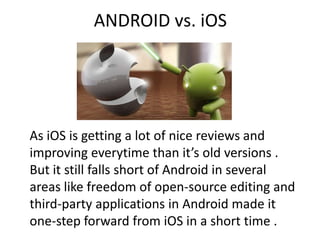 ANDROID vs. iOS
As iOS is getting a lot of nice reviews and
improving everytime than it’s old versions .
But it still falls short of Android in several
areas like freedom of open-source editing and
third-party applications in Android made it
one-step forward from iOS in a short time .
 