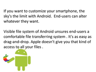 If you want to customize your smartphone, the
sky's the limit with Android. End-users can alter
whatever they want.
Visible file system of Android unsures end-users a
comfortable file transferring system . It's as easy as
drag-and-drop. Apple doesn't give you that kind of
access to all your files .
 