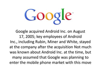 Google acquired Android Inc. on August
17, 2005; key employees of Android
Inc., including Rubin, Miner and White, stayed
at the company after the acquisition Not much
was known about Android Inc. at the time, but
many assumed that Google was planning to
enter the mobile phone market with this move
 