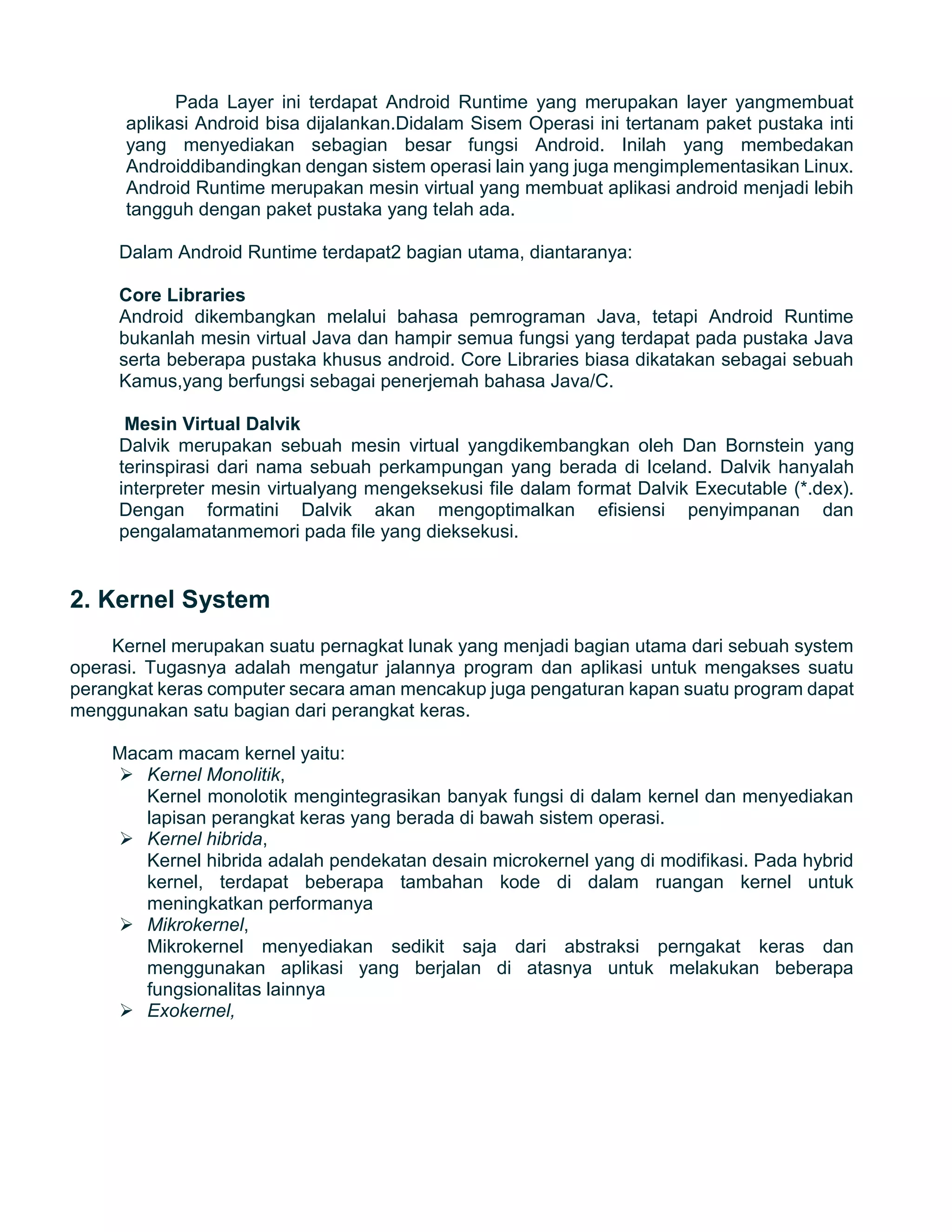 Pada Layer ini terdapat Android Runtime yang merupakan layer yangmembuat
aplikasi Android bisa dijalankan.Didalam Sisem Operasi ini tertanam paket pustaka inti
yang menyediakan sebagian besar fungsi Android. Inilah yang membedakan
Androiddibandingkan dengan sistem operasi lain yang juga mengimplementasikan Linux.
Android Runtime merupakan mesin virtual yang membuat aplikasi android menjadi lebih
tangguh dengan paket pustaka yang telah ada.
Dalam Android Runtime terdapat2 bagian utama, diantaranya:
Core Libraries
Android dikembangkan melalui bahasa pemrograman Java, tetapi Android Runtime
bukanlah mesin virtual Java dan hampir semua fungsi yang terdapat pada pustaka Java
serta beberapa pustaka khusus android. Core Libraries biasa dikatakan sebagai sebuah
Kamus,yang berfungsi sebagai penerjemah bahasa Java/C.
Mesin Virtual Dalvik
Dalvik merupakan sebuah mesin virtual yangdikembangkan oleh Dan Bornstein yang
terinspirasi dari nama sebuah perkampungan yang berada di Iceland. Dalvik hanyalah
interpreter mesin virtualyang mengeksekusi file dalam format Dalvik Executable (*.dex).
Dengan formatini Dalvik akan mengoptimalkan efisiensi penyimpanan dan
pengalamatanmemori pada file yang dieksekusi.
2. Kernel System
Kernel merupakan suatu pernagkat lunak yang menjadi bagian utama dari sebuah system
operasi. Tugasnya adalah mengatur jalannya program dan aplikasi untuk mengakses suatu
perangkat keras computer secara aman mencakup juga pengaturan kapan suatu program dapat
menggunakan satu bagian dari perangkat keras.
Macam macam kernel yaitu:
 Kernel Monolitik,
Kernel monolotik mengintegrasikan banyak fungsi di dalam kernel dan menyediakan
lapisan perangkat keras yang berada di bawah sistem operasi.
 Kernel hibrida,
Kernel hibrida adalah pendekatan desain microkernel yang di modifikasi. Pada hybrid
kernel, terdapat beberapa tambahan kode di dalam ruangan kernel untuk
meningkatkan performanya
 Mikrokernel,
Mikrokernel menyediakan sedikit saja dari abstraksi perngakat keras dan
menggunakan aplikasi yang berjalan di atasnya untuk melakukan beberapa
fungsionalitas lainnya
 Exokernel,
 