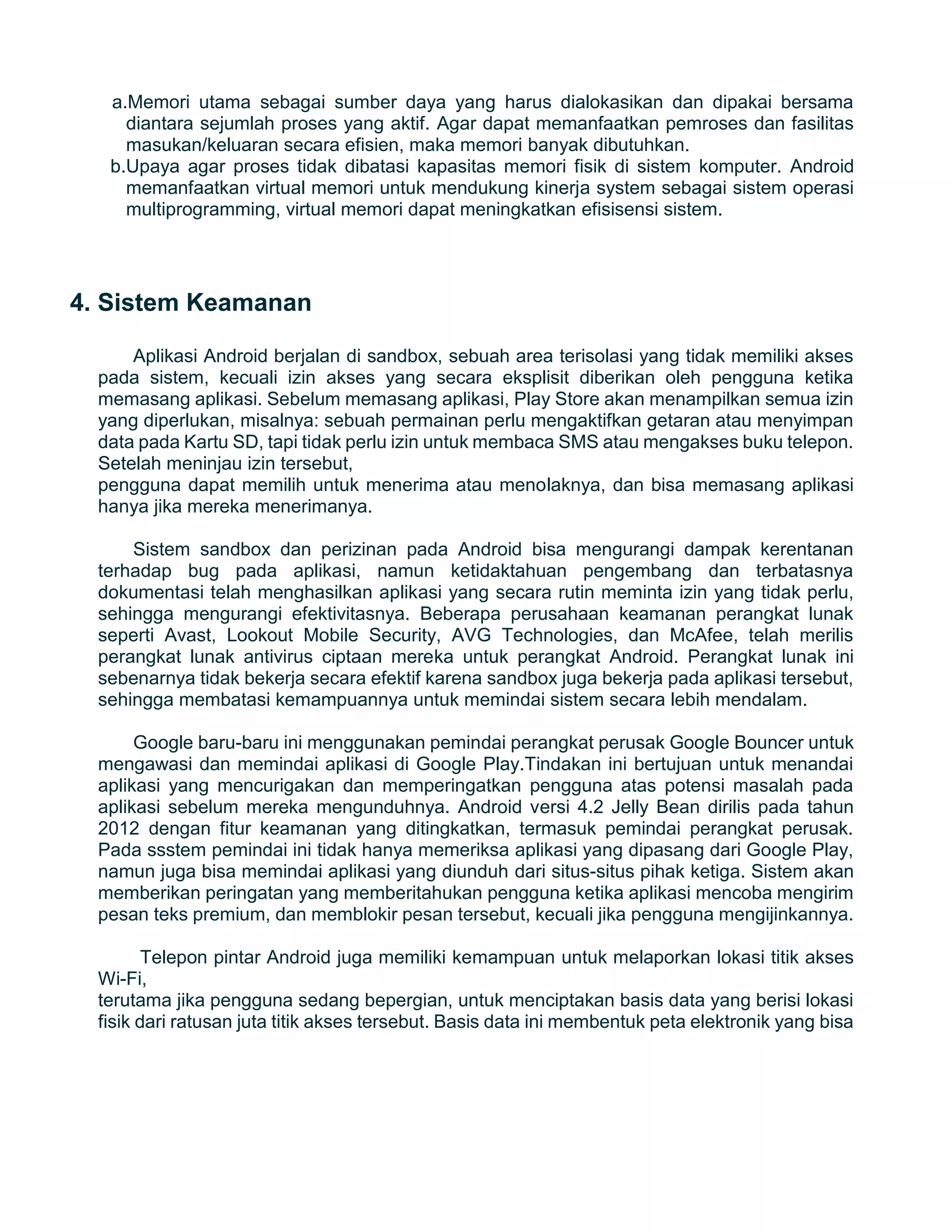a.Memori utama sebagai sumber daya yang harus dialokasikan dan dipakai bersama
diantara sejumlah proses yang aktif. Agar dapat memanfaatkan pemroses dan fasilitas
masukan/keluaran secara efisien, maka memori banyak dibutuhkan.
b.Upaya agar proses tidak dibatasi kapasitas memori fisik di sistem komputer. Android
memanfaatkan virtual memori untuk mendukung kinerja system sebagai sistem operasi
multiprogramming, virtual memori dapat meningkatkan efisisensi sistem.
4. Sistem Keamanan
Aplikasi Android berjalan di sandbox, sebuah area terisolasi yang tidak memiliki akses
pada sistem, kecuali izin akses yang secara eksplisit diberikan oleh pengguna ketika
memasang aplikasi. Sebelum memasang aplikasi, Play Store akan menampilkan semua izin
yang diperlukan, misalnya: sebuah permainan perlu mengaktifkan getaran atau menyimpan
data pada Kartu SD, tapi tidak perlu izin untuk membaca SMS atau mengakses buku telepon.
Setelah meninjau izin tersebut,
pengguna dapat memilih untuk menerima atau menolaknya, dan bisa memasang aplikasi
hanya jika mereka menerimanya.
Sistem sandbox dan perizinan pada Android bisa mengurangi dampak kerentanan
terhadap bug pada aplikasi, namun ketidaktahuan pengembang dan terbatasnya
dokumentasi telah menghasilkan aplikasi yang secara rutin meminta izin yang tidak perlu,
sehingga mengurangi efektivitasnya. Beberapa perusahaan keamanan perangkat lunak
seperti Avast, Lookout Mobile Security, AVG Technologies, dan McAfee, telah merilis
perangkat lunak antivirus ciptaan mereka untuk perangkat Android. Perangkat lunak ini
sebenarnya tidak bekerja secara efektif karena sandbox juga bekerja pada aplikasi tersebut,
sehingga membatasi kemampuannya untuk memindai sistem secara lebih mendalam.
Google baru-baru ini menggunakan pemindai perangkat perusak Google Bouncer untuk
mengawasi dan memindai aplikasi di Google Play.Tindakan ini bertujuan untuk menandai
aplikasi yang mencurigakan dan memperingatkan pengguna atas potensi masalah pada
aplikasi sebelum mereka mengunduhnya. Android versi 4.2 Jelly Bean dirilis pada tahun
2012 dengan fitur keamanan yang ditingkatkan, termasuk pemindai perangkat perusak.
Pada ssstem pemindai ini tidak hanya memeriksa aplikasi yang dipasang dari Google Play,
namun juga bisa memindai aplikasi yang diunduh dari situs-situs pihak ketiga. Sistem akan
memberikan peringatan yang memberitahukan pengguna ketika aplikasi mencoba mengirim
pesan teks premium, dan memblokir pesan tersebut, kecuali jika pengguna mengijinkannya.
Telepon pintar Android juga memiliki kemampuan untuk melaporkan lokasi titik akses
Wi-Fi,
terutama jika pengguna sedang bepergian, untuk menciptakan basis data yang berisi lokasi
fisik dari ratusan juta titik akses tersebut. Basis data ini membentuk peta elektronik yang bisa
 